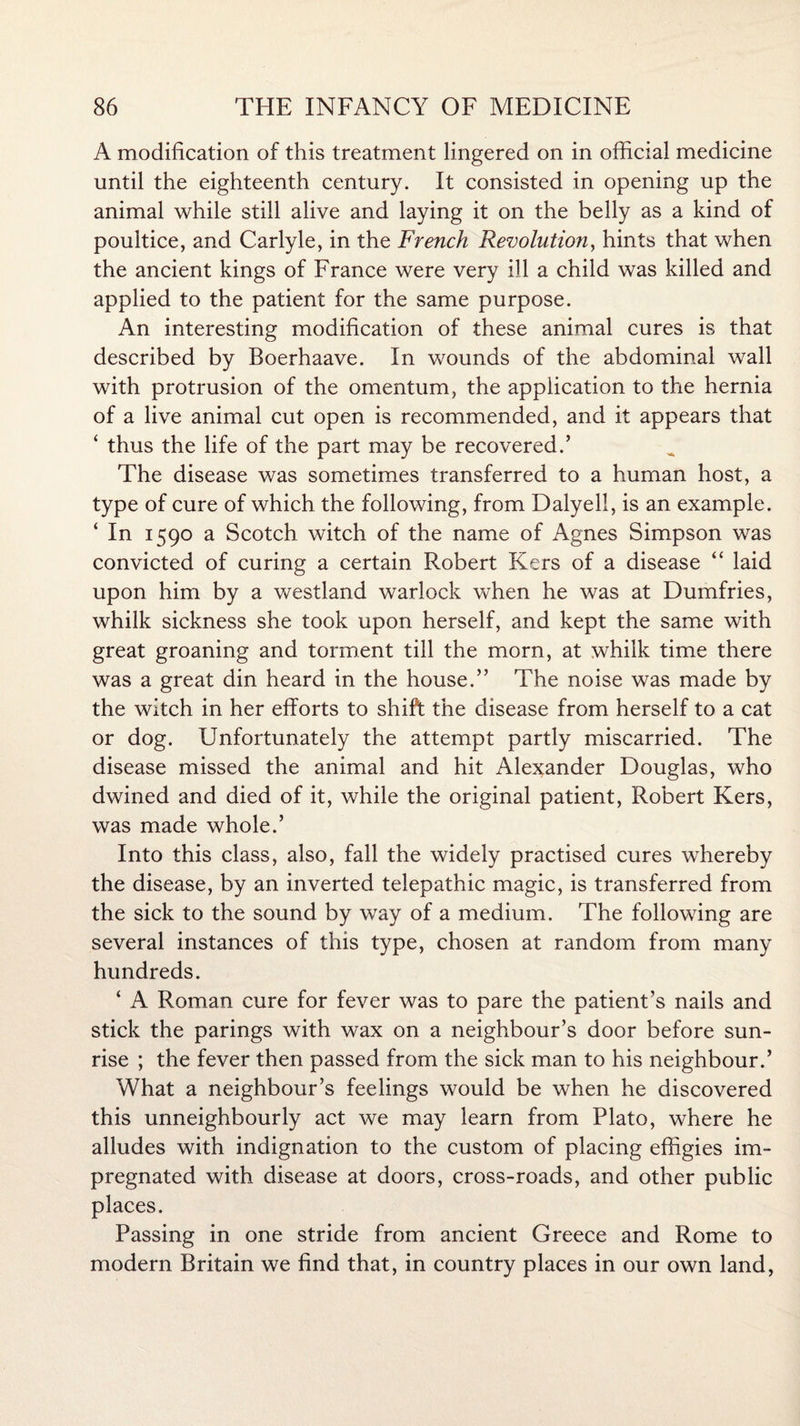 A modification of this treatment lingered on in official medicine until the eighteenth century. It consisted in opening up the animal while still alive and laying it on the belly as a kind of poultice, and Carlyle, in the French Revolution, hints that when the ancient kings of France were very ill a child was killed and applied to the patient for the same purpose. An interesting modification of these animal cures is that described by Boerhaave. In wounds of the abdominal wall with protrusion of the omentum, the application to the hernia of a live animal cut open is recommended, and it appears that ‘ thus the life of the part may be recovered.’ The disease was sometimes transferred to a human host, a type of cure of which the following, from Dalyell, is an example. ‘ In 1590 a Scotch witch of the name of Agnes Simpson was convicted of curing a certain Robert Kers of a disease “ laid upon him by a westland warlock when he was at Dumfries, whilk sickness she took upon herself, and kept the same with great groaning and torment till the morn, at whilk time there was a great din heard in the house.” The noise was made by the witch in her efforts to shift the disease from herself to a cat or dog. Unfortunately the attempt partly miscarried. The disease missed the animal and hit Alexander Douglas, who dwined and died of it, while the original patient, Robert Kers, was made whole.’ Into this class, also, fall the widely practised cures whereby the disease, by an inverted telepathic magic, is transferred from the sick to the sound by way of a medium. The following are several instances of this type, chosen at random from many hundreds. ‘ A Roman cure for fever was to pare the patient’s nails and stick the parings with wax on a neighbour’s door before sun¬ rise ; the fever then passed from the sick man to his neighbour.’ What a neighbour’s feelings would be when he discovered this unneighbourly act we may learn from Plato, where he alludes with indignation to the custom of placing effigies im¬ pregnated with disease at doors, cross-roads, and other public places. Passing in one stride from ancient Greece and Rome to modern Britain we find that, in country places in our own land,