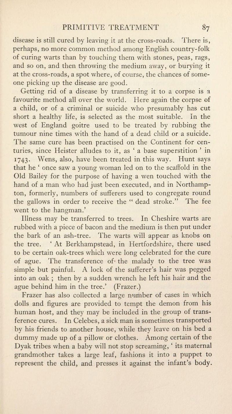 disease is still cured by leaving it at the cross-roads. There is, perhaps, no more common method among English country-folk of curing warts than by touching them with stones, peas, rags, and so on, and then throwing the medium away, or burying it at the cross-roads, a spot where, of course, the chances of some¬ one picking up the disease are good. Getting rid of a disease by transferring it to a corpse is a favourite method all over the world. Here again the corpse of a child, or of a criminal or suicide who presumably has cut short a healthy life, is selected as the most suitable. In the west of England goitre used to be treated by rubbing the tumour nine times with the hand of a dead child or a suicide. The same cure has been practised on the Continent for cen¬ turies, since Heister alludes to it, as ‘ a base superstition ’ in 1743. Wens, also, have been treated in this way. Hunt says that he ‘ once saw a young woman led on to the scaffold in the Old Bailey for the purpose of having a wen touched with the hand of a man who had just been executed, and in Northamp¬ ton, formerly, numbers of sufferers used to congregate round the gallows in order to receive the “ dead stroke.’’ The fee went to the hangman.’ Illness may be transferred to trees. In Cheshire warts are rubbed with a piece of bacon and the medium is then put under the bark of an ash-tree. The warts will appear as knobs on the tree. ‘ At Berkhampstead, in Hertfordshire, there used to be certain oak-trees which were long celebrated for the cure of ague. The transference of- the malady to the tree was simple but painful. A lock of the sufferer’s hair was pegged into an oak ; then by a sudden wrench he left his hair and the ague behind him in the tree.’ (Frazer.) Frazer has also collected a large number of cases in which dolls and figures are provided to tempt the demon from his human host, and they may be included in the group of trans¬ ference cures. In Celebes, a sick man is sometimes transported by his friends to another house, while they leave on his bed a dummy made up of a pillow or clothes. Among certain of the Dyak tribes when a baby will not stop screaming, ‘ its maternal grandmother takes a large leaf, fashions it into a puppet to represent the child, and presses it against the infant’s body.