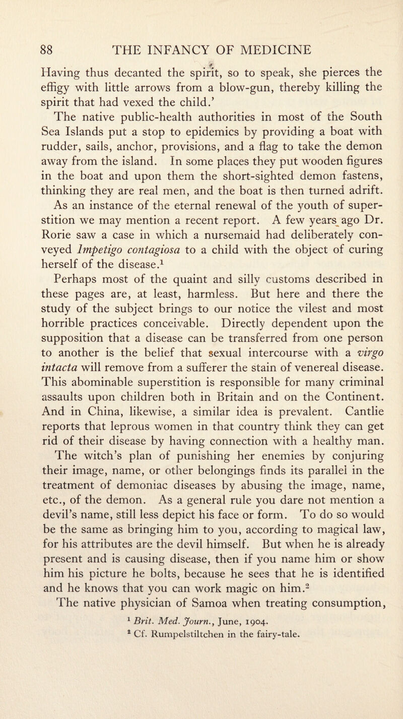 f Having thus decanted the spirit, so to speak, she pierces the effigy with little arrows from a blow-gun, thereby killing the spirit that had vexed the child.’ The native public-health authorities in most of the South Sea Islands put a stop to epidemics by providing a boat with rudder, sails, anchor, provisions, and a flag to take the demon away from the island. In some places they put wooden figures in the boat and upon them the short-sighted demon fastens, thinking they are real men, and the boat is then turned adrift. As an instance of the eternal renewal of the youth of super¬ stition we may mention a recent report. A few years ago Dr. Rorie saw a case in which a nursemaid had deliberately con¬ veyed Impetigo contagiosa to a child with the object of curing herself of the disease.1 Perhaps most of the quaint and silly customs described in these pages are, at least, harmless. But here and there the study of the subject brings to our notice the vilest and most horrible practices conceivable. Directly dependent upon the supposition that a disease can be transferred from one person to another is the belief that sexual intercourse with a virgo intacta will remove from a sufferer the stain of venereal disease. This abominable superstition is responsible for many criminal assaults upon children both in Britain and on the Continent. And in China, likewise, a similar idea is prevalent. Cantlie reports that leprous women in that country think they can get rid of their disease by having connection with a healthy man. The witch’s plan of punishing her enemies by conjuring their image, name, or other belongings finds its parallel in the treatment of demoniac diseases by abusing the image, name, etc., of the demon. As a general rule you dare not mention a devil’s name, still less depict his face or form. To do so would be the same as bringing him to you, according to magical law, for his attributes are the devil himself. But when he is already present and is causing disease, then if you name him or show him his picture he bolts, because he sees that he is identified and he knows that you can work magic on him.2 The native physician of Samoa when treating consumption, 1 Brit. Med. JournJune, 1904. 2 Cf. Rumpelstiltchen in the fairy-tale.