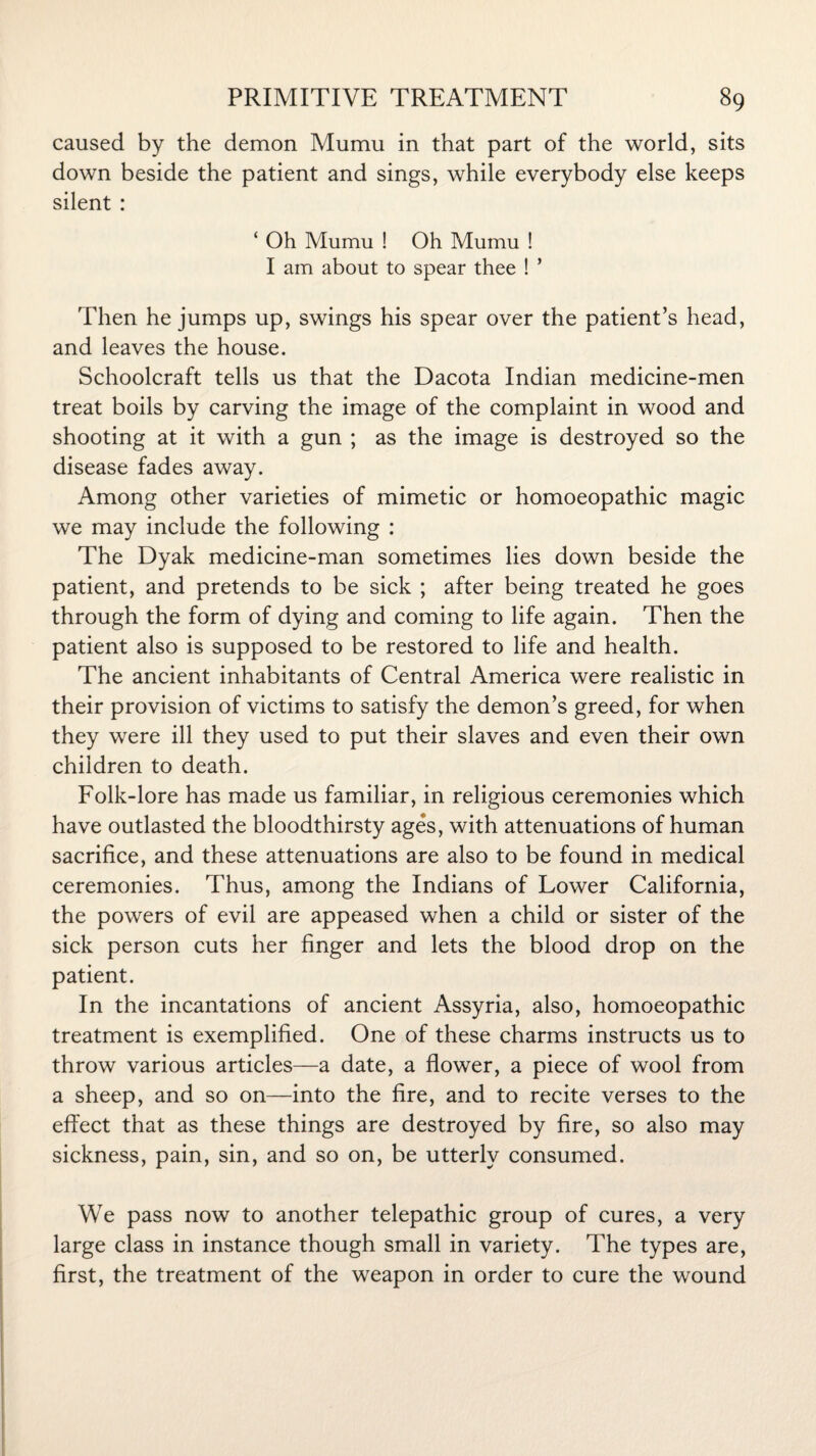 caused by the demon Mumu in that part of the world, sits down beside the patient and sings, while everybody else keeps silent : ‘ Oh Mumu ! Oh Mumu ! I am about to spear thee ! ’ Then he jumps up, swings his spear over the patient’s head, and leaves the house. Schoolcraft tells us that the Dacota Indian medicine-men treat boils by carving the image of the complaint in wood and shooting at it with a gun ; as the image is destroyed so the disease fades away. Among other varieties of mimetic or homoeopathic magic we may include the following : The Dyak medicine-man sometimes lies down beside the patient, and pretends to be sick ; after being treated he goes through the form of dying and coming to life again. Then the patient also is supposed to be restored to life and health. The ancient inhabitants of Central America were realistic in their provision of victims to satisfy the demon’s greed, for when they were ill they used to put their slaves and even their own children to death. Folk-lore has made us familiar, in religious ceremonies which have outlasted the bloodthirsty ages, with attenuations of human sacrifice, and these attenuations are also to be found in medical ceremonies. Thus, among the Indians of Lower California, the powers of evil are appeased when a child or sister of the sick person cuts her finger and lets the blood drop on the patient. In the incantations of ancient Assyria, also, homoeopathic treatment is exemplified. One of these charms instructs us to throw various articles—a date, a flower, a piece of wool from a sheep, and so on—into the fire, and to recite verses to the effect that as these things are destroyed by fire, so also may sickness, pain, sin, and so on, be utterly consumed. We pass now to another telepathic group of cures, a very large class in instance though small in variety. The types are, first, the treatment of the weapon in order to cure the wound