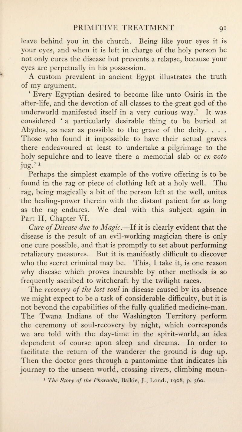 leave behind you in the church. Being like your eyes it is your eyes, and when it is left in charge of the holy person he not only cures the disease but prevents a relapse, because your eyes are perpetually in his possession. A custom prevalent in ancient Egypt illustrates the truth of my argument. ‘ Every Egyptian desired to become like unto Osiris in the after-life, and the devotion of all classes to the great god of the underworld manifested itself in a very curious way.’ It was considered ‘ a particularly desirable thing to be buried at Abydos, as near as possible to the grave of the deity. . . . Those who found it impossible to have their actual graves there endeavoured at least to undertake a pilgrimage to the holy sepulchre and to leave there a memorial slab or ex voto jug-’ 1 Perhaps the simplest example of the votive offering is to be found in the rag or piece of clothing left at a holy well. The rag, being magically a bit of the person left at the well, unites the healing-power therein with the distant patient for as long as the rag endures. We deal with this subject again in Part II, Chapter VI. Cure of Disease due to Magic.—If it is clearly evident that the disease is the result of an evil-working magician there is only one cure possible, and that is promptly to set about performing retaliatory measures. But it is manifestly difficult to discover who the secret criminal may be. This, I take it, is one reason why disease which proves incurable by other methods is so frequently ascribed to witchcraft by the twilight races. The recovery of the lost soul in disease caused by its absence we might expect to be a task of considerable difficulty, but it is not beyond the capabilities of the fully qualified medicine-man. The Twana Indians of the Washington Territory perform the ceremony of soul-recovery by night, which corresponds we are told with the day-time in the spirit-world, an idea dependent of course upon sleep and dreams. In order to facilitate the return of the wanderer the ground is dug up. Then the doctor goes through a pantomime that indicates his journey to the unseen world, crossing rivers, climbing moun- 1 The Story of the Pharaohs, Baikie, J., Lond., 1908, p. 360.