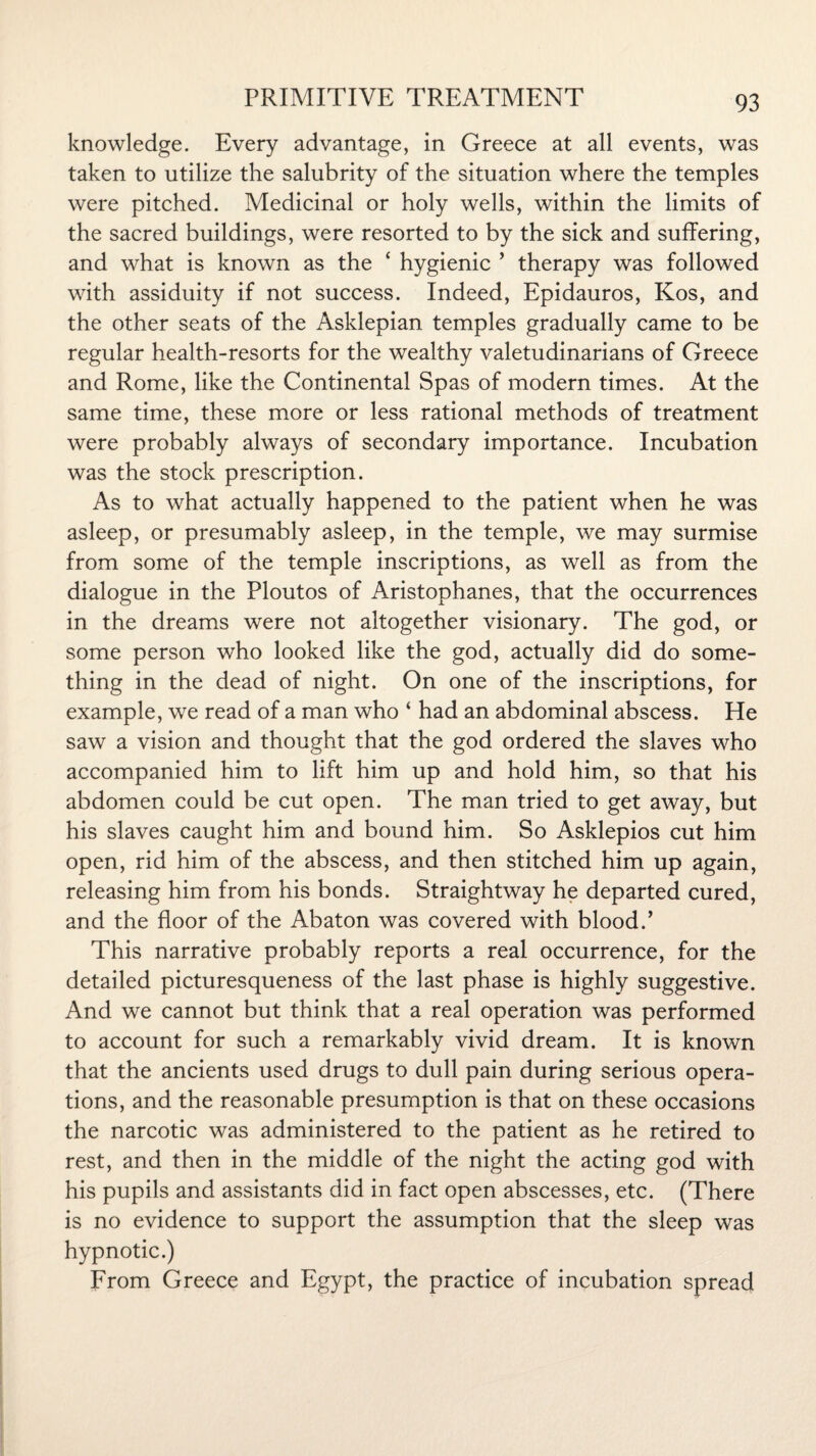 knowledge. Every advantage, in Greece at all events, was taken to utilize the salubrity of the situation where the temples were pitched. Medicinal or holy wells, within the limits of the sacred buildings, were resorted to by the sick and suffering, and what is known as the ‘ hygienic ’ therapy was followed with assiduity if not success. Indeed, Epidauros, Kos, and the other seats of the Asklepian temples gradually came to be regular health-resorts for the wealthy valetudinarians of Greece and Rome, like the Continental Spas of modern times. At the same time, these more or less rational methods of treatment were probably always of secondary importance. Incubation was the stock prescription. As to what actually happened to the patient when he was asleep, or presumably asleep, in the temple, we may surmise from some of the temple inscriptions, as well as from the dialogue in the Ploutos of Aristophanes, that the occurrences in the dreams were not altogether visionary. The god, or some person who looked like the god, actually did do some¬ thing in the dead of night. On one of the inscriptions, for example, we read of a man who ‘ had an abdominal abscess. He saw a vision and thought that the god ordered the slaves who accompanied him to lift him up and hold him, so that his abdomen could be cut open. The man tried to get away, but his slaves caught him and bound him. So Asklepios cut him open, rid him of the abscess, and then stitched him up again, releasing him from his bonds. Straightway he departed cured, and the floor of the Abaton was covered with blood.’ This narrative probably reports a real occurrence, for the detailed picturesqueness of the last phase is highly suggestive. And we cannot but think that a real operation was performed to account for such a remarkably vivid dream. It is known that the ancients used drugs to dull pain during serious opera¬ tions, and the reasonable presumption is that on these occasions the narcotic was administered to the patient as he retired to rest, and then in the middle of the night the acting god with his pupils and assistants did in fact open abscesses, etc. (There is no evidence to support the assumption that the sleep was hypnotic.) From Greece and Egypt, the practice of incubation spread