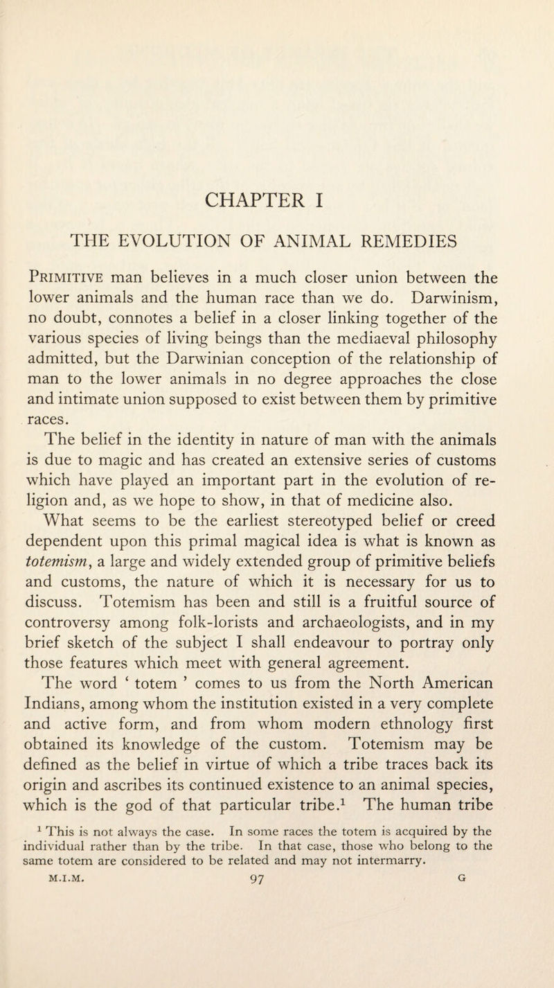 CHAPTER I THE EVOLUTION OF ANIMAL REMEDIES Primitive man believes in a much closer union between the lower animals and the human race than we do. Darwinism, no doubt, connotes a belief in a closer linking together of the various species of living beings than the mediaeval philosophy admitted, but the Darwinian conception of the relationship of man to the lower animals in no degree approaches the close and intimate union supposed to exist between them by primitive races. The belief in the identity in nature of man with the animals is due to magic and has created an extensive series of customs which have played an important part in the evolution of re¬ ligion and, as we hope to show, in that of medicine also. What seems to be the earliest stereotyped belief or creed dependent upon this primal magical idea is what is known as totemism, a large and widely extended group of primitive beliefs and customs, the nature of which it is necessary for us to discuss. Totemism has been and still is a fruitful source of controversy among folk-lorists and archaeologists, and in my brief sketch of the subject I shall endeavour to portray only those features which meet with general agreement. The word ‘ totem ’ comes to us from the North American Indians, among whom the institution existed in a very complete and active form, and from whom modern ethnology first obtained its knowledge of the custom. Totemism may be defined as the belief in virtue of which a tribe traces back its origin and ascribes its continued existence to an animal species, which is the god of that particular tribe.1 The human tribe 1 This is not always the case. In some races the totem is acquired by the individual rather than by the tribe. In that case, those who belong to the same totem are considered to be related and may not intermarry.