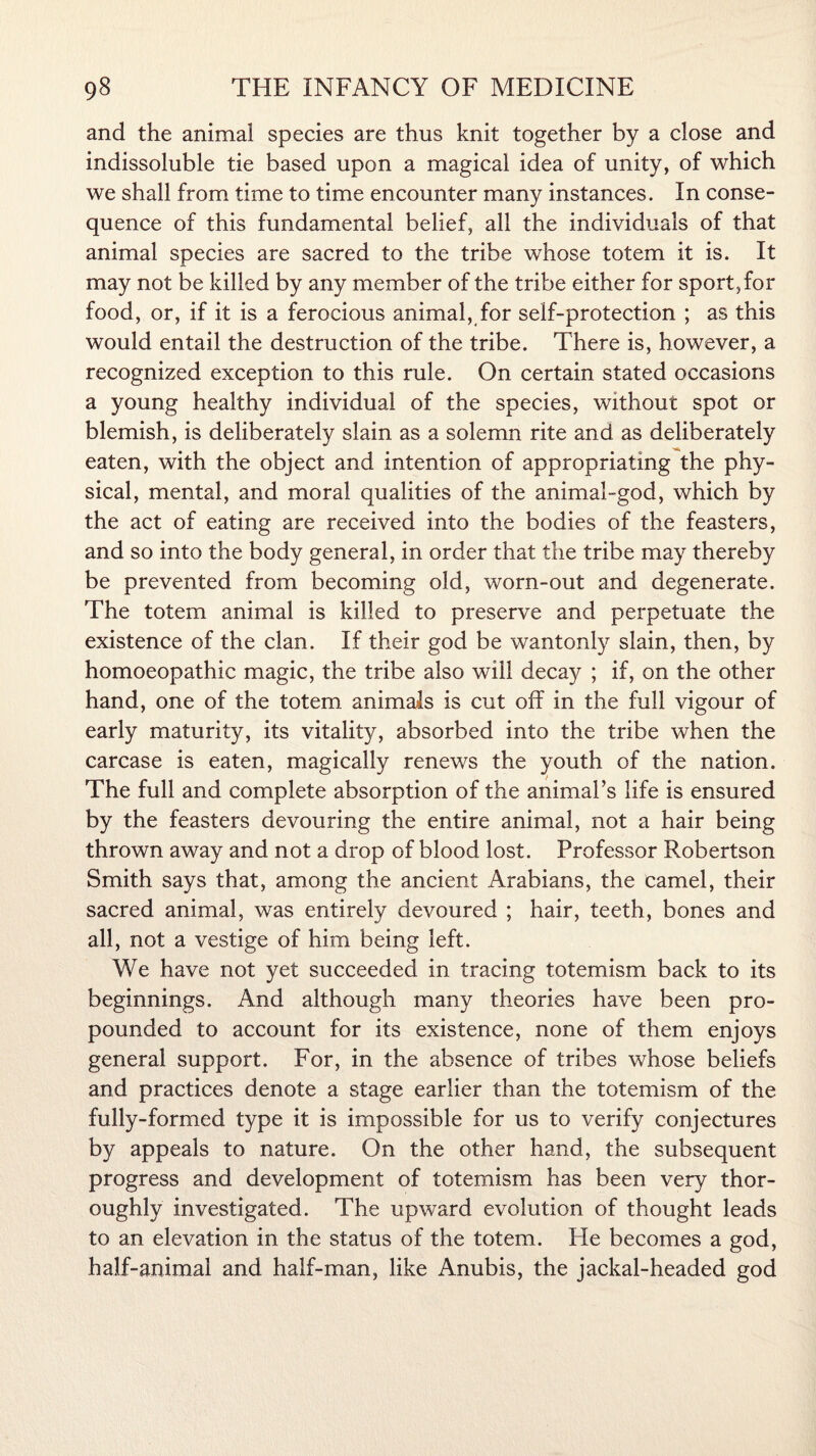 and the animal species are thus knit together by a close and indissoluble tie based upon a magical idea of unity, of which we shall from time to time encounter many instances. In conse¬ quence of this fundamental belief, all the individuals of that animal species are sacred to the tribe whose totem it is. It may not be killed by any member of the tribe either for sport, for food, or, if it is a ferocious animal, for self-protection ; as this would entail the destruction of the tribe. There is, however, a recognized exception to this rule. On certain stated occasions a young healthy individual of the species, without spot or blemish, is deliberately slain as a solemn rite and as deliberately eaten, with the object and intention of appropriating the phy¬ sical, mental, and moral qualities of the animal-god, which by the act of eating are received into the bodies of the feasters, and so into the body general, in order that the tribe may thereby be prevented from becoming old, worn-out and degenerate. The totem animal is killed to preserve and perpetuate the existence of the clan. If their god be wantonly slain, then, by homoeopathic magic, the tribe also will decay ; if, on the other hand, one of the totem animals is cut off in the full vigour of early maturity, its vitality, absorbed into the tribe when the carcase is eaten, magically renews the youth of the nation. The full and complete absorption of the animal’s life is ensured by the feasters devouring the entire animal, not a hair being thrown away and not a drop of blood lost. Professor Robertson Smith says that, among the ancient Arabians, the camel, their sacred animal, was entirely devoured ; hair, teeth, bones and all, not a vestige of him being left. We have not yet succeeded in tracing totemism back to its beginnings. And although many theories have been pro¬ pounded to account for its existence, none of them enjoys general support. For, in the absence of tribes whose beliefs and practices denote a stage earlier than the totemism of the fully-formed type it is impossible for us to verify conjectures by appeals to nature. On the other hand, the subsequent progress and development of totemism has been very thor¬ oughly investigated. The upward evolution of thought leads to an elevation in the status of the totem. He becomes a god, half-animal and half-man, like Anubis, the jackal-headed god