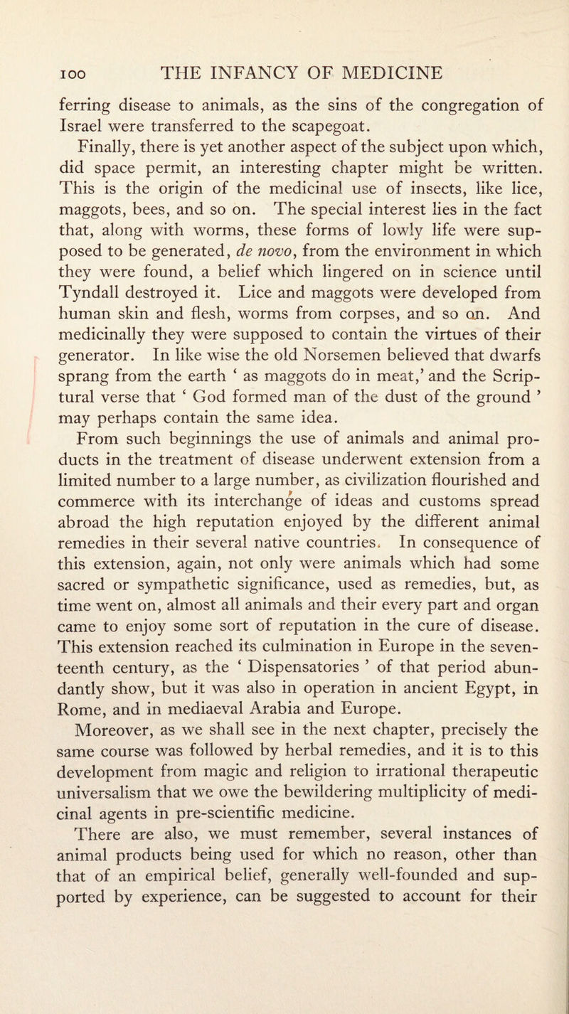 ferring disease to animals, as the sins of the congregation of Israel were transferred to the scapegoat. Finally, there is yet another aspect of the subject upon which, did space permit, an interesting chapter might be written. This is the origin of the medicinal use of insects, like lice, maggots, bees, and so on. The special interest lies in the fact that, along with worms, these forms of lowly life were sup¬ posed to be generated, de novo, from the environment in which they were found, a belief which lingered on in science until Tyndall destroyed it. Lice and maggots were developed from human skin and flesh, worms from corpses, and so an. And medicinally they were supposed to contain the virtues of their generator. In like wise the old Norsemen believed that dwarfs sprang from the earth ‘ as maggots do in meat,’ and the Scrip¬ tural verse that ‘ God formed man of the dust of the ground ’ may perhaps contain the same idea. From such beginnings the use of animals and animal pro¬ ducts in the treatment of disease underwent extension from a limited number to a large number, as civilization flourished and commerce with its interchange of ideas and customs spread abroad the high reputation enjoyed by the different animal remedies in their several native countries, In consequence of this extension, again, not only were animals which had some sacred or sympathetic significance, used as remedies, but, as time went on, almost all animals and their every part and organ came to enjoy some sort of reputation in the cure of disease. This extension reached its culmination in Europe in the seven¬ teenth century, as the ‘ Dispensatories ’ of that period abun¬ dantly show, but it was also in operation in ancient Egypt, in Rome, and in mediaeval Arabia and Europe. Moreover, as we shall see in the next chapter, precisely the same course was followed by herbal remedies, and it is to this development from magic and religion to irrational therapeutic universalism that we owe the bewildering multiplicity of medi¬ cinal agents in pre-scientific medicine. There are also, we must remember, several instances of animal products being used for which no reason, other than that of an empirical belief, generally well-founded and sup¬ ported by experience, can be suggested to account for their