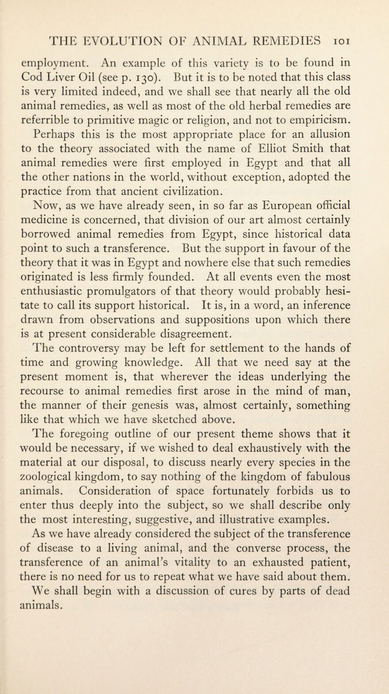 employment. An example of this variety is to be found in Cod Liver Oil (see p. 130). But it is to be noted that this class is very limited indeed, and we shall see that nearly all the old animal remedies, as well as most of the old herbal remedies are referrible to primitive magic or religion, and not to empiricism. Perhaps this is the most appropriate place for an allusion to the theory associated with the name of Elliot Smith that animal remedies were first employed in Egypt and that all the other nations in the world, without exception, adopted the practice from that ancient civilization. Now, as we have already seen, in so far as European official medicine is concerned, that division of our art almost certainly borrowed animal remedies from Egypt, since historical data point to such a transference. But the support in favour of the theory that it was in Egypt and nowhere else that such remedies originated is less firmly founded. At all events even the most enthusiastic promulgators of that theory would probably hesi¬ tate to call its support historical. It is, in a word, an inference drawn from observations and suppositions upon which there is at present considerable disagreement. The controversy may be left for settlement to the hands of time and growing knowledge. All that we need say at the present moment is, that wherever the ideas underlying the recourse to animal remedies first arose in the mind of man, the manner of their genesis was, almost certainly, something like that which we have sketched above. The foregoing outline of our present theme shows that it would be necessary, if we wished to deal exhaustively with the material at our disposal, to discuss nearly every species in the zoological kingdom, to say nothing of the kingdom of fabulous animals. Consideration of space fortunately forbids us to enter thus deeply into the subject, so we shall describe only the most interesting, suggestive, and illustrative examples. As we have already considered the subject of the transference of disease to a living animal, and the converse process, the transference of an animal’s vitality to an exhausted patient, there is no need for us to repeat what we have said about them. We shall begin with a discussion of cures by parts of dead animals.