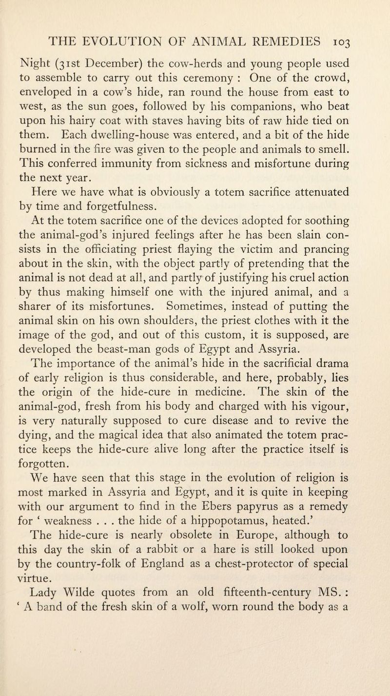 Night (31st December) the cow-herds and young people used to assemble to carry out this ceremony : One of the crowd, enveloped in a cow’s hide, ran round the house from east to west, as the sun goes, followed by his companions, who beat upon his hairy coat with staves having bits of raw hide tied on them. Each dwelling-house was entered, and a bit of the hide burned in the fire was given to the people and animals to smell. This conferred immunity from sickness and misfortune during the next year. Here we have what is obviously a totem sacrifice attenuated by time and forgetfulness. At the totem sacrifice one of the devices adopted for soothing the animal-god’s injured feelings after he has been slain con¬ sists in the officiating priest flaying the victim and prancing about in the skin, with the object partly of pretending that the animal is not dead at all, and partly of justifying his cruel action by thus making himself one with the injured animal, and a sharer of its misfortunes. Sometimes, instead of putting the animal skin on his own shoulders, the priest clothes with it the image of the god, and out of this custom, it is supposed, are developed the beast-man gods of Egypt and Assyria. The importance of the animal’s hide in the sacrificial drama of early religion is thus considerable, and here, probably, lies the origin of the hide-cure in medicine. The skin of the animal-god, fresh from his body and charged with his vigour, is very naturally supposed to cure disease and to revive the dying, and the magical idea that also animated the totem prac¬ tice keeps the hide-cure alive long after the practice itself is forgotten. We have seen that this stage in the evolution of religion is most marked in Assyria and Egypt, and it is quite in keeping with our argument to find in the Ebers papyrus as a remedy for ‘ weakness . . . the hide of a hippopotamus, heated.’ The hide-cure is nearly obsolete in Europe, although to this day the skin of a rabbit or a hare is still looked upon by the country-folk of England as a chest-protector of special virtue. Lady Wilde quotes from an old fifteenth-century MS. : ‘ A band of the fresh skin of a wolf, worn round the body as a
