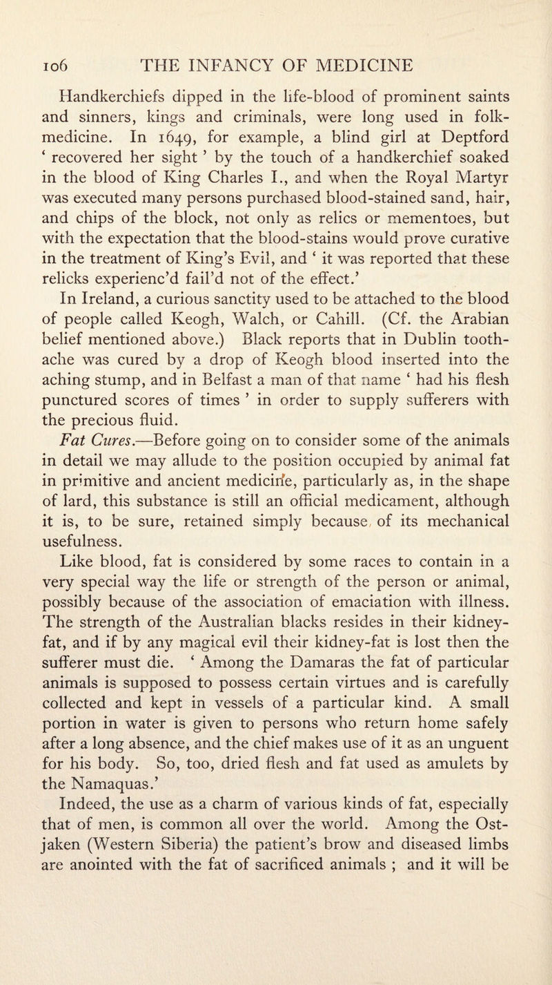 Handkerchiefs dipped in the life-blood of prominent saints and sinners, kings and criminals, were long used in folk- medicine. In 1649, for example, a blind girl at Deptford ‘ recovered her sight ’ by the touch of a handkerchief soaked in the blood of King Charles I., and when the Royal Martyr was executed many persons purchased blood-stained sand, hair, and chips of the block, not only as relics or mementoes, but with the expectation that the blood-stains would prove curative in the treatment of King’s Evil, and ‘ it was reported that these relicks experienc’d fail’d not of the effect.’ In Ireland, a curious sanctity used to be attached to the blood of people called Keogh, Walch, or Cahill. (Cf. the Arabian belief mentioned above.) Black reports that in Dublin tooth¬ ache was cured by a drop of Keogh blood inserted into the aching stump, and in Belfast a man of that name ‘ had his flesh punctured scores of times ’ in order to supply sufferers with the precious fluid. Fat Cures.—Before going on to consider some of the animals in detail we may allude to the position occupied by animal fat in primitive and ancient medicirfe, particularly as, in the shape of lard, this substance is still an official medicament, although it is, to be sure, retained simply because of its mechanical usefulness. Like blood, fat is considered by some races to contain in a very special way the life or strength of the person or animal, possibly because of the association of emaciation with illness. The strength of the Australian blacks resides in their kidney- fat, and if by any magical evil their kidney-fat is lost then the sufferer must die. ‘ Among the Damaras the fat of particular animals is supposed to possess certain virtues and is carefully collected and kept in vessels of a particular kind. A small portion in water is given to persons who return home safely after a long absence, and the chief makes use of it as an unguent for his body. So, too, dried flesh and fat used as amulets by the Namaquas.’ Indeed, the use as a charm of various kinds of fat, especially that of men, is common all over the world. Among the Ost- jaken (Western Siberia) the patient’s brow and diseased limbs are anointed with the fat of sacrificed animals ; and it will be