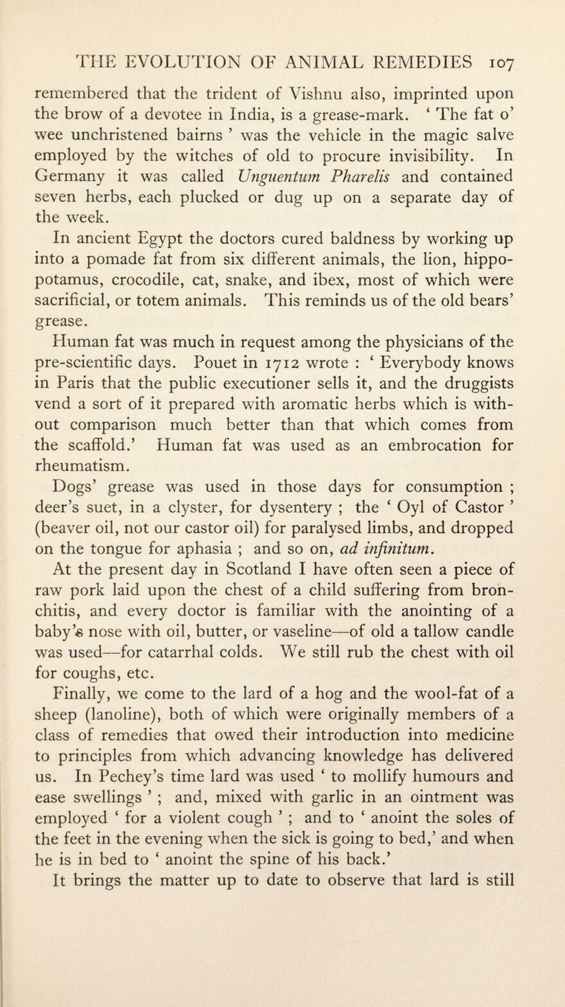 remembered that the trident of Vishnu also, imprinted upon the brow of a devotee in India, is a grease-mark. ‘ The fat o’ wee unchristened bairns ’ was the vehicle in the magic salve employed by the witches of old to procure invisibility. In Germany it was called Unguentum Pharelis and contained seven herbs, each plucked or dug up on a separate day of the week. In ancient Egypt the doctors cured baldness by working up into a pomade fat from six different animals, the lion, hippo¬ potamus, crocodile, cat, snake, and ibex, most of which were sacrificial, or totem animals. This reminds us of the old bears’ grease. Human fat was much in request among the physicians of the pre-scientific days. Pouet in 1712 wrote : ‘ Everybody knows in Paris that the public executioner sells it, and the druggists vend a sort of it prepared with aromatic herbs which is with¬ out comparison much better than that which comes from the scaffold.’ Human fat was used as an embrocation for rheumatism. Dogs’ grease was used in those days for consumption ; deer’s suet, in a clyster, for dysentery ; the ‘ Oyl of Castor ’ (beaver oil, not our castor oil) for paralysed limbs, and dropped on the tongue for aphasia ; and so on, ad infinitum. At the present day in Scotland I have often seen a piece of raw pork laid upon the chest of a child suffering from bron¬ chitis, and every doctor is familiar with the anointing of a baby’s nose with oil, butter, or vaseline—of old a tallow candle was used—for catarrhal colds. We still rub the chest with oil for coughs, etc. Finally, we come to the lard of a hog and the wool-fat of a sheep (lanoline), both of which were originally members of a class of remedies that owed their introduction into medicine to principles from which advancing knowledge has delivered us. In Pechey’s time lard was used ‘ to mollify humours and ease swellings ’ ; and, mixed with garlic in an ointment was employed ‘ for a violent cough ’ ; and to ‘ anoint the soles of the feet in the evening when the sick is going to bed,’ and when he is in bed to ‘ anoint the spine of his back.’ It brings the matter up to date to observe that lard is still