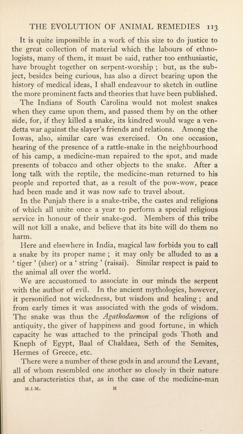 It is quite impossible in a work of this size to do justice to the great collection of material which the labours of ethno¬ logists, many of them, it must be said, rather too enthusiastic, have brought together on serpent-worship ; but, as the sub¬ ject, besides being curious, has also a direct bearing upon the history of medical ideas, I shall endeavour to sketch in outline the more prominent facts and theories that have been published. The Indians of South Carolina would not molest snakes when they came upon them, and passed them by on the other side, for, if they killed a snake, its kindred would wage a ven¬ detta war against the slayer’s friends and relations. Among the Iowas, also, similar care was exercised. On one occasion, hearing of the presence of a rattle-snake in the neighbourhood of his camp, a medicine-man repaired to the spot, and made presents of tobacco and other objects to the snake. After a long talk with the reptile, the medicine-man returned to his people and reported that, as a result of the pow-wow, peace had been made and it was now safe to travel about. In the Punjab there is a snake-tribe, the castes and religions of which all unite once a year to perform a special religious service in honour of their snake-god. Members of this tribe will not kill a snake, and believe that its bite will do them no harm. Here and elsewhere in India, magical law forbids you to call a snake by its proper name ; it may only be alluded to as a ‘ tiger ’ (sher) or a ‘ string ’ (raisai). Similar respect is paid to the animal all over the world. We are accustomed to associate in our minds the serpent with the author of evil. In the ancient mythologies, however, it personified not wickedness, but wisdom and healing ; and from early times it was associated with the gods of wisdom. The snake was thus the Agathodaemon of the religions of antiquity, the giver of happiness and good fortune, in which capacity he was attached to the principal gods Thoth and Kneph of Egypt, Baal of Chaldaea, Seth of the Semites, Hermes of Greece, etc. There were a number of these gods in and around the Levant, all of whom resembled one another so closely in their nature and characteristics that, as in the case of the medicine-man M.I.M. H