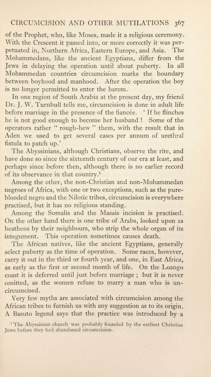 of the Prophet, who, like Moses, made it a religious ceremony. With the Crescent it passed into, or more correctly it was per¬ petuated in, Northern Africa, Eastern Europe, and Asia. The Mohammedans, like the ancient Egyptians, differ from the Jews in delaying the operation until about puberty. In all Mohammedan countries circumcision marks the boundary between boyhood and manhood. After the operation the boy is no longer permitted to enter the harem. In one region of South Arabia at the present day, my friend Dr. J. W. Turnbull tells me, circumcision is done in adult life before marriage in the presence of the fiancee. ‘ If he flinches he is not good enough to become her husband ! Some of the operators rather “ rough-hew ” them, with the result that in Aden we used to get several cases per annum of urethral fistula to patch up.’ The Abyssinians, although Christians, observe the rite, and have done so since the sixteenth century of our era at least, and perhaps since before then, although there is no earlier record of its observance in that country.1 Among the other, the non-Christian and non-Mohammedan negroes of Africa, with one or two exceptions, such as the pure- blooded negro and the Nilotic tribes, circumcision is everywhere practised, but it has no religious standing. Among the Somalis and the Masais incision is practised. On the other hand there is one tribe of Arabs, looked upon as heathens by their neighbours, who strip the whole organ of its integument. This operation sometimes causes death. The African natives, like the ancient Egyptians, generally select puberty as the time of operation. Some races, however, carry it out in the third or fourth year, and one, in East Africa, as early as the first or second month of life. On the Loango coast it is deferred until just before marriage ; but it is never omitted, as the women refuse to marry a man who is un¬ circumcised. Very few myths are associated with circumcision among the African tribes to furnish us with any suggestion as to its origin. A Basuto legend says that the practice was introduced by a 1 The Abyssinian church was probably founded by the earliest Christian Jews before they had abandoned circumcision.