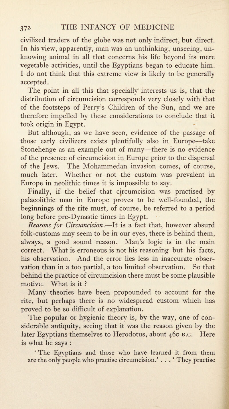 civilized traders of the globe was not only indirect, but direct. In his view, apparently, man was an unthinking, unseeing, un¬ knowing animal in all that concerns his life beyond its mere vegetable activities, until the Egyptians began to educate him. I do not think that this extreme view is likely to be generally accepted. The point in all this that specially' interests us is, that the distribution of circumcision corresponds very closely with that of the footsteps of Perry’s Children of the Sun, and we are therefore impelled by these considerations to conclude that it took origin in Egypt. But although, as we have seen, evidence of the passage of those early civilizers exists plentifully also in Europe—take Stonehenge as an example out of many—there is no evidence of the presence of circumcision in Europe prior to the dispersal of the Jews. The Mohammedan invasion comes, of course, much later. Whether or not the custom was prevalent in Europe in neolithic times it is impossible to say. Finally, if the belief that circumcision was practised by palaeolithic man in Europe proves to be well-founded, the beginnings of the rite must, of course, be referred to a period long before pre-Dynastic times in Egypt. Reasons for Circumcision.—It is a fact that, however absurd folk-customs may seem to be in our eyes, there is behind them, always, a good sound reason. Man’s logic is in the main correct. What is erroneous is not his reasoning but his facts, his observation. And the error lies less in inaccurate obser¬ vation than in a too partial, a too limited observation. So that behind the practice of circumcision there must be some plausible motive. What is it ? Many theories have been propounded to account for the rite, but perhaps there is no widespread custom which has proved to be so difficult of explanation. The popular or hygienic theory is, by the way, one of con¬ siderable antiquity, seeing that it was the reason given by the later Egyptians themselves to Herodotus, about 460 b.c. Here is what he says : ‘ The Egyptians and those who have learned it from them are the only people who practise circumcision.’ . . . ‘ They practise