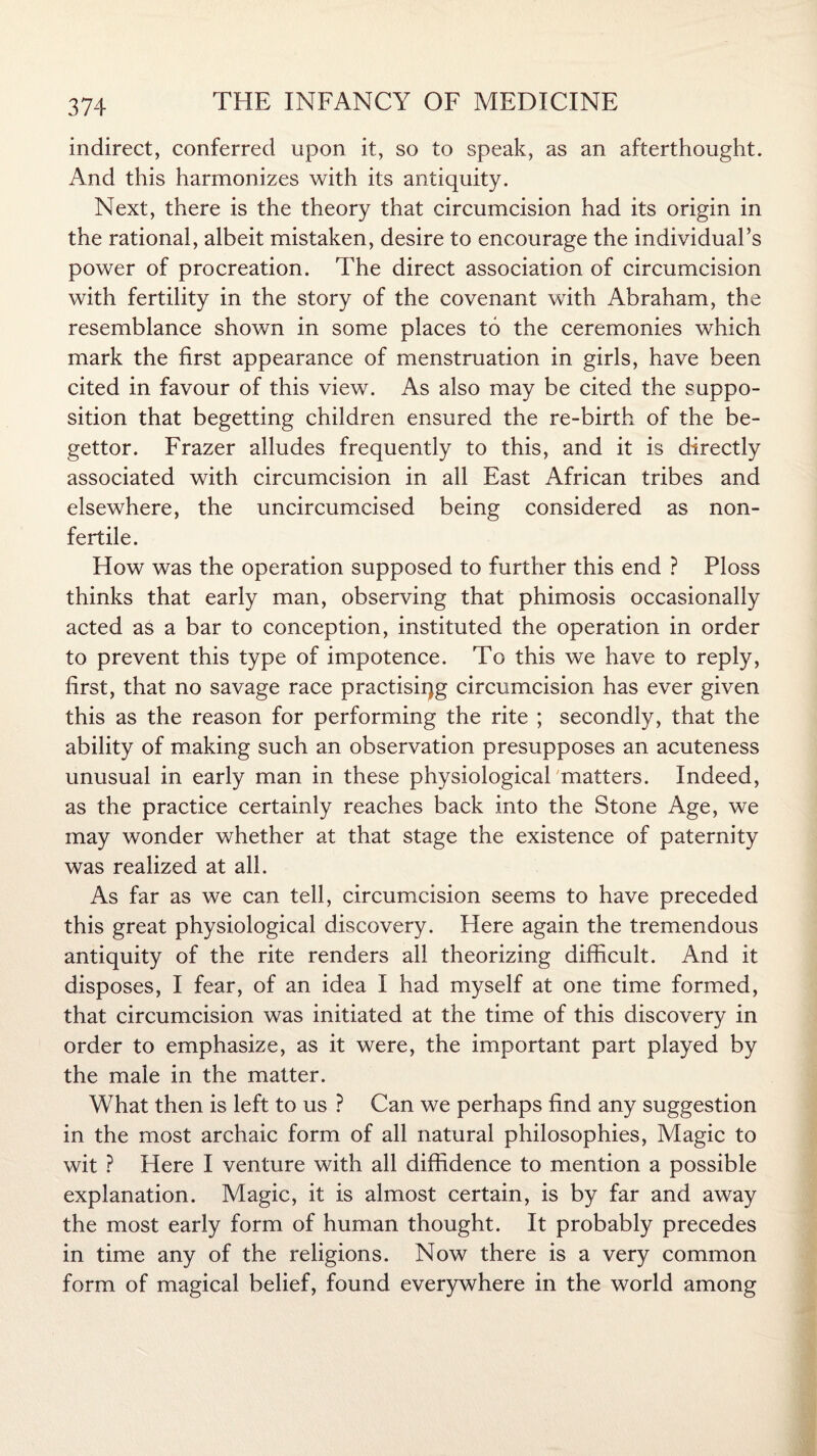 indirect, conferred upon it, so to speak, as an afterthought. And this harmonizes with its antiquity. Next, there is the theory that circumcision had its origin in the rational, albeit mistaken, desire to encourage the individual’s power of procreation. The direct association of circumcision with fertility in the story of the covenant with Abraham, the resemblance shown in some places to the ceremonies which mark the first appearance of menstruation in girls, have been cited in favour of this view. As also may be cited the suppo¬ sition that begetting children ensured the re-birth of the be- gettor. Frazer alludes frequently to this, and it is directly associated with circumcision in all East African tribes and elsewhere, the uncircumcised being considered as non- fertile. How was the operation supposed to further this end ? Ploss thinks that early man, observing that phimosis occasionally acted as a bar to conception, instituted the operation in order to prevent this type of impotence. To this we have to reply, first, that no savage race practising circumcision has ever given this as the reason for performing the rite ; secondly, that the ability of making such an observation presupposes an acuteness unusual in early man in these physiological matters. Indeed, as the practice certainly reaches back into the Stone Age, we may wonder whether at that stage the existence of paternity was realized at all. As far as we can tell, circumcision seems to have preceded this great physiological discovery. Elere again the tremendous antiquity of the rite renders all theorizing difficult. And it disposes, I fear, of an idea I had myself at one time formed, that circumcision was initiated at the time of this discovery in order to emphasize, as it were, the important part played by the male in the matter. What then is left to us ? Can we perhaps find any suggestion in the most archaic form of all natural philosophies, Magic to wit ? Here I venture with all diffidence to mention a possible explanation. Magic, it is almost certain, is by far and away the most early form of human thought. It probably precedes in time any of the religions. Now there is a very common form of magical belief, found everywhere in the world among