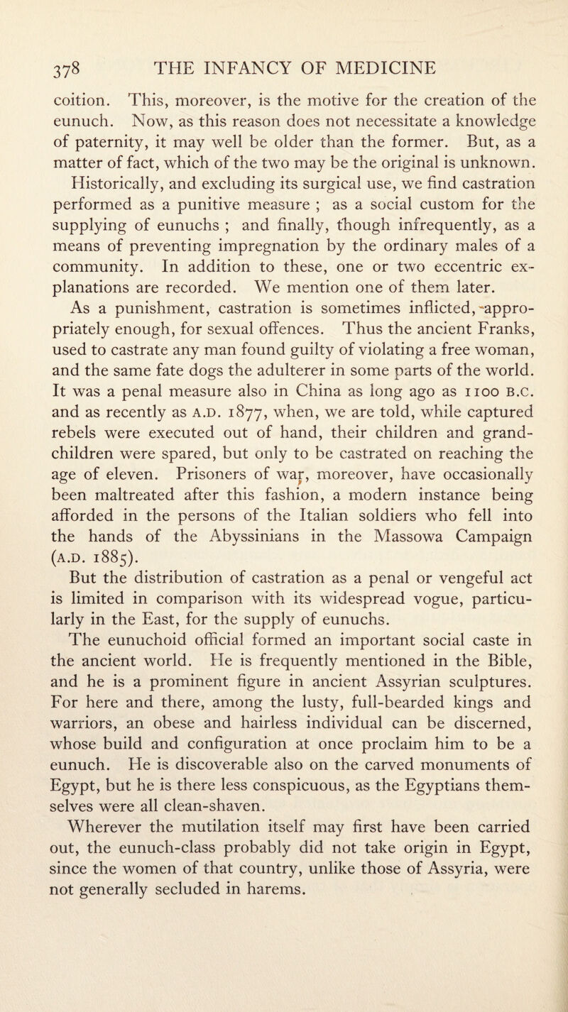 coition. This, moreover, is the motive for the creation of the eunuch. Now, as this reason does not necessitate a knowledge of paternity, it may well be older than the former. But, as a matter of fact, which of the two may be the original is unknown . Historically, and excluding its surgical use, we find castration performed as a punitive measure ; as a social custom for the supplying of eunuchs ; and finally, though infrequently, as a means of preventing impregnation by the ordinary males of a community. In addition to these, one or two eccentric ex¬ planations are recorded. We mention one of them later. As a punishment, castration is sometimes inflicted, -appro¬ priately enough, for sexual offences. Thus the ancient Franks, used to castrate any man found guilty of violating a free woman, and the same fate dogs the adulterer in some parts of the world. It was a penal measure also in China as long ago as 1100 B.c. and as recently as a.d. 1877, when, we are told, while captured rebels were executed out of hand, their children and grand¬ children were spared, but only to be castrated on reaching the age of eleven. Prisoners of war, moreover, have occasionally been maltreated after this fashion, a modern instance being afforded in the persons of the Italian soldiers who fell into the hands of the Abyssinians in the Massowa Campaign (a.d. 1885). But the distribution of castration as a penal or vengeful act is limited in comparison with its widespread vogue, particu¬ larly in the East, for the supply of eunuchs. The eunuchoid official formed an important social caste in the ancient world. He is frequently mentioned in the Bible, and he is a prominent figure in ancient Assyrian sculptures. For here and there, among the lusty, full-bearded kings and warriors, an obese and hairless individual can be discerned, whose build and configuration at once proclaim him to be a eunuch. He is discoverable also on the carved monuments of Egypt, but he is there less conspicuous, as the Egyptians them¬ selves were all clean-shaven. Wherever the mutilation itself may first have been carried out, the eunuch-class probably did not take origin in Egypt, since the women of that country, unlike those of Assyria, were not generally secluded in harems.