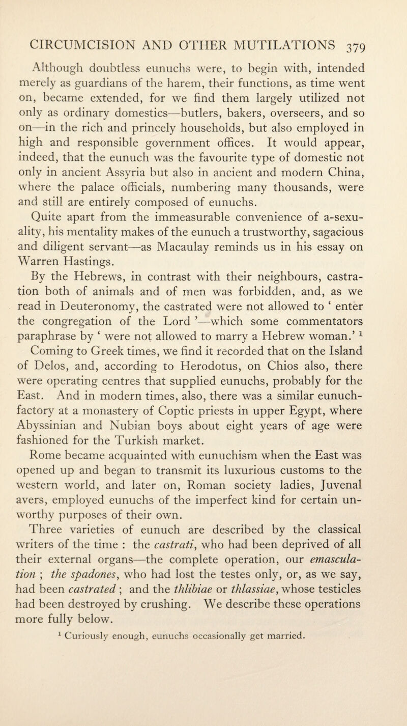 Although doubtless eunuchs were, to begin with, intended merely as guardians of the harem, their functions, as time went on, became extended, for we find them largely utilized not only as ordinary domestics—butlers, bakers, overseers, and so on—in the rich and princely households, but also employed in high and responsible government offices. It would appear, indeed, that the eunuch was the favourite type of domestic not only in ancient Assyria but also in ancient and modern China, where the palace officials, numbering many thousands, were and still are entirely composed of eunuchs. Quite apart from the immeasurable convenience of a-sexu- ality, his mentality makes of the eunuch a trustworthy, sagacious and diligent servant—as Macaulay reminds us in his essay on Warren Hastings. By the Hebrews, in contrast with their neighbours, castra¬ tion both of animals and of men was forbidden, and, as we read in Deuteronomy, the castrated were not allowed to ‘ enter the congregation of the Lord ’—which some commentators paraphrase by ‘ were not allowed to marry a Hebrew woman.’ 1 Coming to Greek times, we find it recorded that on the Island of Delos, and, according to Herodotus, on Chios also, there were operating centres that supplied eunuchs, probably for the East. And in modern times, also, there was a similar eunuch- factory at a monastery of Coptic priests in upper Egypt, where Abyssinian and Nubian boys about eight years of age were fashioned for the Turkish market. Rome became acquainted with eunuchism when the East was opened up and began to transmit its luxurious customs to the western world, and later on, Roman society ladies, Juvenal avers, employed eunuchs of the imperfect kind for certain un¬ worthy purposes of their own. Three varieties of eunuch are described by the classical writers of the time : the castrati, who had been deprived of all their external organs—the complete operation, our emascula¬ tion ; the spadones, who had lost the testes only, or, as we say, had been castrated ; and the thlihiae or thlassiae, whose testicles had been destroyed by crushing. We describe these operations more fully below. 1 Curiously enough, eunuchs occasionally get married.