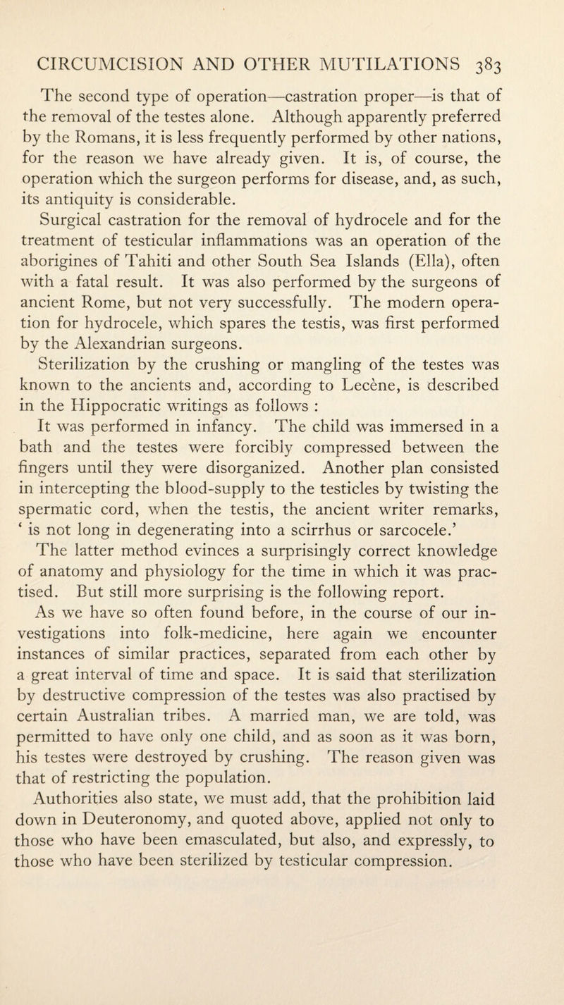 The second type of operation—castration proper—is that of the removal of the testes alone. Although apparently preferred by the Romans, it is less frequently performed by other nations, for the reason we have already given. It is, of course, the operation which the surgeon performs for disease, and, as such, its antiquity is considerable. Surgical castration for the removal of hydrocele and for the treatment of testicular inflammations was an operation of the aborigines of Tahiti and other South Sea Islands (Ella), often with a fatal result. It was also performed by the surgeons of ancient Rome, but not very successfully. The modern opera¬ tion for hydrocele, which spares the testis, was first performed by the Alexandrian surgeons. Sterilization by the crushing or mangling of the testes was known to the ancients and, according to Lecene, is described in the Hippocratic writings as follows : It was performed in infancy. The child was immersed in a bath and the testes were forcibly compressed between the fingers until they were disorganized. Another plan consisted in intercepting the blood-supply to the testicles by twisting the spermatic cord, when the testis, the ancient writer remarks, ‘ is not long in degenerating into a scirrhus or sarcocele.’ The latter method evinces a surprisingly correct knowledge of anatomy and physiology for the time in which it was prac¬ tised. But still more surprising is the following report. As we have so often found before, in the course of our in¬ vestigations into folk-medicine, here again we encounter instances of similar practices, separated from each other by a great interval of time and space. It is said that sterilization by destructive compression of the testes was also practised by certain Australian tribes. A married man, we are told, was permitted to have only one child, and as soon as it was born, his testes were destroyed by crushing. The reason given was that of restricting the population. Authorities also state, we must add, that the prohibition laid down in Deuteronomy, and quoted above, applied not only to those who have been emasculated, but also, and expressly, to those who have been sterilized by testicular compression.