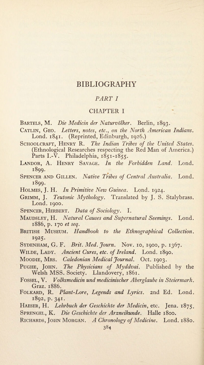 PART I CHAPTER I Bartels, M. Die Medicin der Naturvolker. Berlin, 1893. Catlin, Geo. Letters, notes, etc., on the North American Indians. Lond. 1841. (Reprinted, Edinburgh, 1926.) Schoolcraft, EIenry R. The Indian Tribes of the United States. (Ethnological Researches respecting the Red Man of America.) Parts I.-V. Philadelphia, 1851-1855. Landor, A. Henry Savage. In the Forbidden Land. Lond. 1899. Spencer and Gillen. Native Tribes of Central Australia. Lond. 1899. Holmes, J. H. In Primitive New Guinea. Lond. 1924. Grimm, J. Teutonic Mythology. Translated by J. S. Stalybrass. Lond. 1900. Spencer, Herbert. Data of Sociology. I. Maudsley, H. Natural Causes and Supernatural Seemings. Lond. 1886, p. 170 et seq. British Museum. Handbook to the Ethnographical Collection. *9 25- Sydenham, G. F. Brit. Med. Journ. Nov. 10, 1900, p. 1367. Wilde, Lady. Ancient Cures, etc. of Ireland. Lond. 1890. Moodie, Mrs. Caledonian Medical Journal. Oct. 1903. Pughe, John. The Physicians of Myddvai. Published by the Welsh MSS. Society. Llandovery, 1861. Fossel, V. Volksmedicin und medicinischer Aberglaube in Steiermark. Graz. 1886. Folkard, R. Plant-Lore, Legends and Lyrics. 2nd Ed. Lond. 1892, p. 341. Haeser, H. Lehrbuch der Geschichte der Medicin, etc. Jena. 1875. Sprengel, K. Die Geschichte der Arzneikunde. Halle 1800. Richards, John Morgan. A Chronology of Medicine. Lond. 1880.