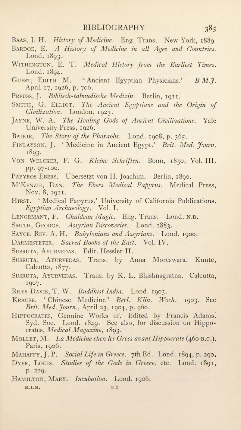 Baas, J. H. History of Medicine. Eng. Trans. New York, 1889 Bardoe, E. A History of Medicme in all Ages and Countries. Lond. 1893. Withington, E. T. Medical History from the Earliest Times. Lond. 1894. Guest, Edith M. ‘ Ancient Egyptian Physicians.’ B M.J. April 17, 1926, p. 706. Preuss, J. Biblisch-talmudische Medizin. Berlin, 1911. Smith, G. Elliot. The Ancient Egyptians and the Origin of Civilization. London, 1923. Jayne, W. A. The Healing Gods of Ancient Civilizations. Yale University Press, 1926. Baikie, The Story of the Pharaohs. Lond. 1908, p. 365. Finlayson, J. ‘ Medicine in Ancient Egypt.’ Brit. Med. Journ. 1893 • Von Welcker, F. G. Kleme Schriften. Bonn, 1850, Vol. III. pp. 97-100. Papyros Ebers. Ubersetzt von H. Joachim. Berlin, 1890. M‘Kenzie, Dan. The Ebers Medical Papyrus. Medical Press, Nov. 8, 1911. PIirst. ‘ Medical Papyrus,’ University of California Publications. Egyptian Archaeology. Vol. I. Lenormant, F. Chaldean Magic. Eng. Trans. Lond. n.d. Smith, George. Assyrian Discoveries. Lond. 1883. Sayce, Rev. A. H. Babylonians and Assyrians. Lond. 1900. Darmesteter. Sacred Books of the East. Vol. IV. Susruta, Ayurvedas. Edit. Hessler II. Susruta, Ayurvedas. Trans, by Anna Moreswara. Kunte, Calcutta, 1877. Susruta, Ayurvedas. Trans, by K. L. Rhishnagratna. Calcutta, I9°7- Rhys Davis, T. W. Buddhist India. Lond. 1903. Krause. ‘Chinese Medicine’ Berl. Klin. Woch. 1903. See Brit. Med. Journ., April 23, 1904, p. 960. Hippocrates, Genuine Works of. Edited by Francis Adams. Syd. Soc. Lond. 1849. $ee also> f°r discussion on Hippo¬ crates, Medical Magazine, 1893. Mollet, M. La Medicine chez les Grecs avant Hippocrate (460 B.c.). Paris, 1906. Mahaffy, J. P. Social Life in Greece. 7th Ed. Lond. 1894, p. 290. Dyer, Louis. Studies of the Gods in Greece, etc. Lond. 1891, p. 219. Hamilton, Mary. Incubation. Lond. 1906. 2 B M.I.M.