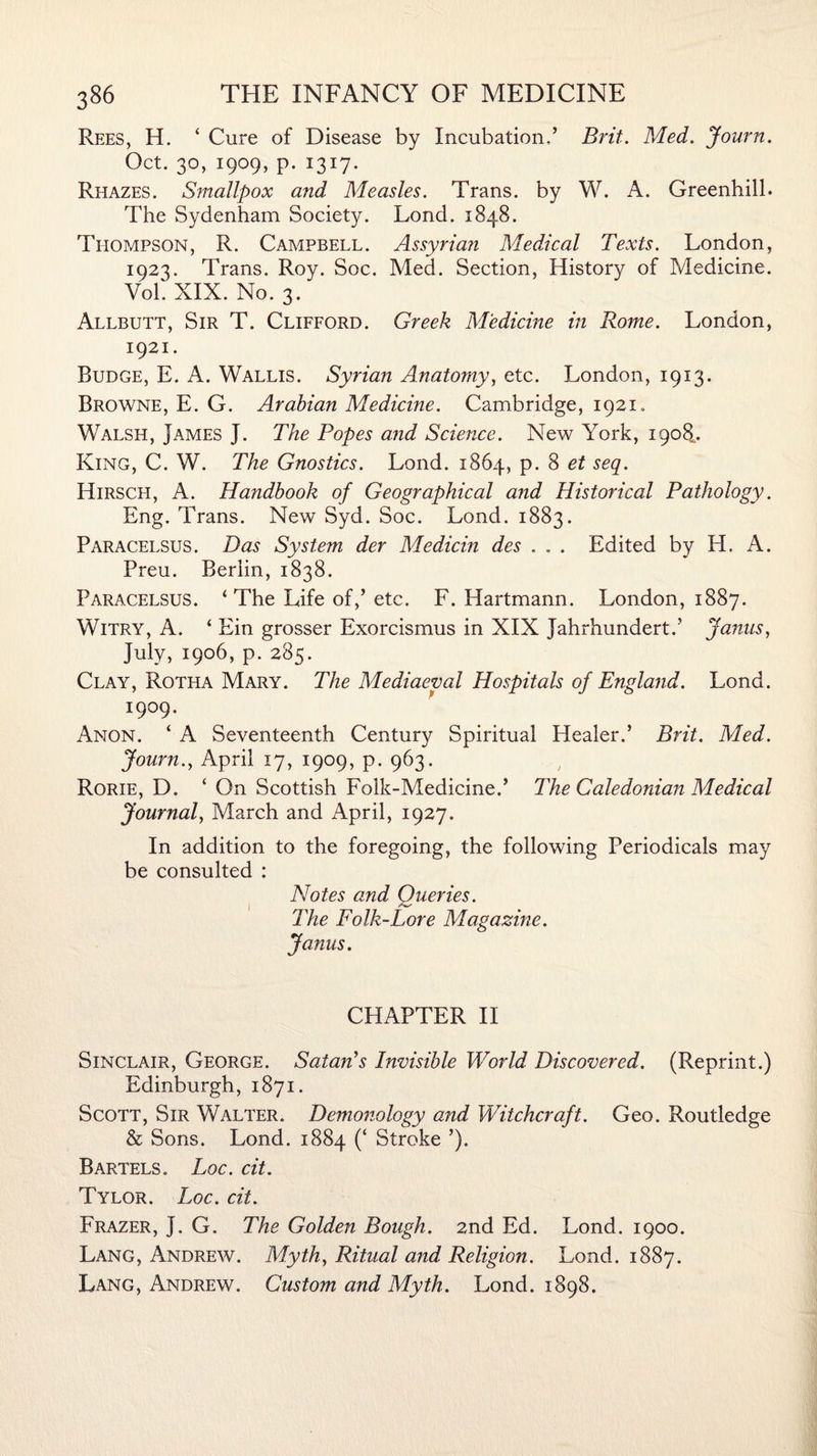 Rees, H. ‘ Cure of Disease by Incubation,’ Brit. Med. Journ. Oct. 30, 1909, p. 1317. Rhazes. Smallpox and Measles. Trans, by W. A. Greenhill. The Sydenham Society. Lond. 1848. Thompson, R. Campbell. Assyrian Medical Texts. London, 1023. Trans. Roy. Soc. Med. Section, History of Medicine. VoL XIX. No. 3. Allbutt, Sir T. Clifford. Greek Medicine in Rome. London, 1921. Budge, E. A. Wallis. Syrian Anatomy, etc. London, 1913. Browne, E. G. Arabian Medicine. Cambridge, 1921. Walsh, James J. The Popes and Science. New York, 1908.. King, C. W. The Gnostics. Lond. 1864, p. 8 et seq. Hirscfi, A. Handbook of Geographical and Historical Pathology. Eng. Trans. New Syd. Soc. Lond. 1883. Paracelsus. Das System der Medicin des . . . Edited by H. A. Preu. Berlin, 1838. Paracelsus. ‘The Life of,’ etc. F. Hartmann. London, 1887. Witry, A. ‘ Ein grosser Exorcismus in XIX Jahrhundert.’ Janus, July, 1906, p. 285. Clay, Rotiia Mary. The Mediaeval Hospitals of England. Lond. 1909. Anon. ‘ A Seventeenth Century Spiritual Healer.’ Brit. Med. Journ.y April 17, 1909, p. 963. Rorie, D. ‘ On Scottish Folk-Medicine.’ The Caledonian Medical Journal, March and April, 1927. In addition to the foregoing, the following Periodicals may be consulted : Notes and Queries. The Folk-Lore Magazine. Janus. CHAPTER II Sinclair, George. Satan's Invisible World Discovered. (Reprint.) Edinburgh, 1871. Scott, Sir Walter. Demonology and Witchcraft. Geo. Routledge & Sons. Lond. 1884 (‘ Stroke ’). Bartels. Loc. cit. Tylor. Loc. cit. Frazer, J. G. The Golden Bough. 2nd Ed. Lond. 1900. Lang, Andrew. Myth, Ritual and Religion. Lond. 1887. Lang, Andrew. Custom and Myth. Lond. 1898.