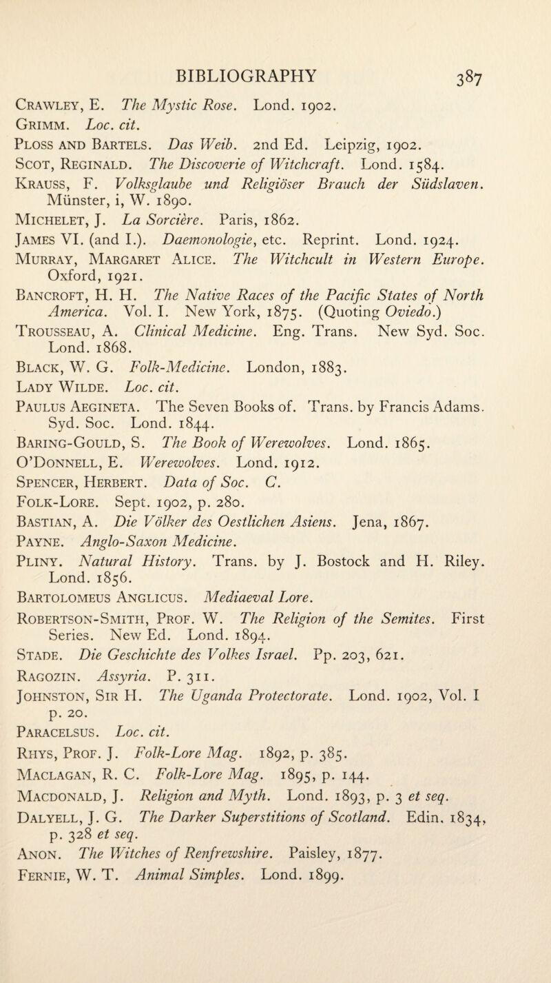 Crawley, E. The Mystic Rose. Lond. 1902. Grimm. Loc. cit. Ploss and Bartels. Das Weib. 2nd Ed. Leipzig, 1902. Scot, Reginald. The Discoverie of Witchcraft. Lond. 1584. Krauss, F. Volksglaube und Religioser Brauch der Siidslaven. Munster, i, W. 1890. Michelet, J. La Sorciere. Paris, 1862. James VI. (and I.). Daemonologie, etc. Reprint. Lond. 1924. Murray, Margaret Alice. The Witchcult in Western Europe. Oxford, 1921. Bancroft, H. H. The Native Races of the Pacific States of North America. Vol. I. New York, 1875. (Quoting Oviedo.) Trousseau, A. Clinical Medicine. Eng. Trans. New Syd. Soc. Lond.1868. Black, W. G. Folk-Medicine. London, 1883. Lady Wilde. Loc. cit. Paulus Aegineta. The Seven Books of. Trans, by Francis Adams. Syd. Soc. Lond. 1844. Baring-Gould, S. The Book of Werewolves. Lond. 1865. O’Donnell, E. Werewolves. Lond. 1912. Spencer, Herbert. Data of Soc. C. Folk-Lore. Sept. 1902, p. 280. Bastian, A. Die Volker des Oestlichen Asiens. Jena, 1867. Payne. Anglo-Saxon Medicine. Pliny. Natural History. Trans, by J. Bostock and H. Riley. Lond. 1856. Bartolomeus Anglicus. Mediaeval Lore. Robertson-Smith, Prof. W. The Religion of the Semites. First Series. New Ed. Lond. 1894. Stade. Die Geschichte des Volkes Israel. Pp. 203, 621. Ragozin. Assyria. P. 311. Johnston, Sir H. The Uganda Protectorate. Lond. 1902, Vol. I p. 20. Paracelsus. Loc. cit. Rhys, Prof. J. Folk-Lore Mag. 1892, p. 385. Maclagan, R. C. Folk-Lore Mag. 1895, p. 144. Macdonald, J. Religion and Myth. Lond. 1893, p. 3 et seq. Dalyell, J. G. The Darker Superstitions of Scotland. Edin, 1834, p. 328 et seq. Anon. The Witches of Renfrewshire. Paisley, 1877. Fernie, W. T. Animal Simples. Lond. 1899.