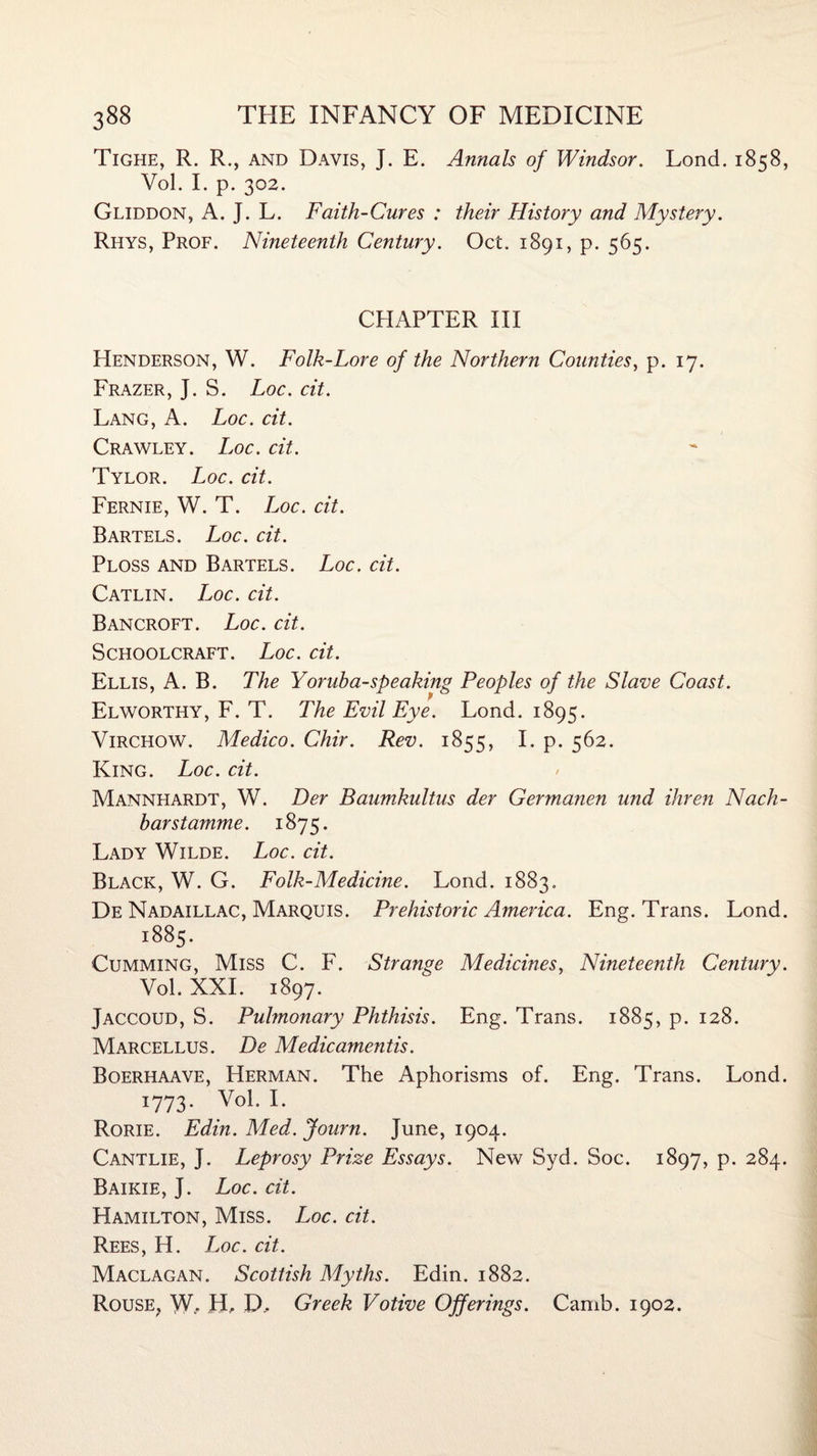 Tighe, R. R., and Davis, J. E. Annals of Windsor. Lond. 1858, Vol. I. p. 302. Gliddon, A. J. L. Faith-Cures : their History and Mystery. Rhys, Prof. Nineteenth Century. Oct. 1891, p. 565. CPIAPTER III Henderson, W. Folk-Lore of the Northern Counties, p. 17. Frazer, J. S. Loc. cit. Lang, A. Loc. cit. Crawley. Loc. cit. Tylor. Loc. cit. Fernie, W. T. L oc. cit. Bartels. Loc. cit. Ploss and Bartels. Loc. cit. Catlin. Loc. cit. Bancroft. Loc. cit. Schoolcraft. Loc. cit. Ellis, A. B. The Yoruha-speaking Peoples of the Slave Coast. Elworthy, F. T. The Evil Eye. Lond. 1895. Virchow. Medico. Chir. Rev. 1855, I. p. 562. King. Loc. cit. Mannhardt, W. Der Baumkultus der Germanen und ihren Nach- barstamme. 1875. Lady Wilde. Loc. cit. Black, W. G. Folk-Medicine. Lond. 1883. De Nadaillac, Marquis. Prehistoric America. Eng. Trans. Lond. 1885. Gumming, Miss C. F. Strange Medicines, Nineteenth Century. Vol. XXL 1897. Jaccoud, S. Pulmonary Phthisis. Eng. Trans. 1885, p. 128. Marcellus. De Medicamentis. Boerhaave, Herman. The Aphorisms of. Eng. Trans. Lond. 1773. Vol. I. Rorie. Edin. Med. Journ. June, 1904. Cantlie, J. Leprosy Prize Essays. New Syd. Soc. 1897, p. 284. Baikie, J. Loc. cit. Hamilton, Miss. Loc. cit. Rees, H. Loc. cit. Maclagan. Scottish Myths. Edin. 1882. Rouse, W. H, D.. Greek Votive Offerings. Camb. 1902.