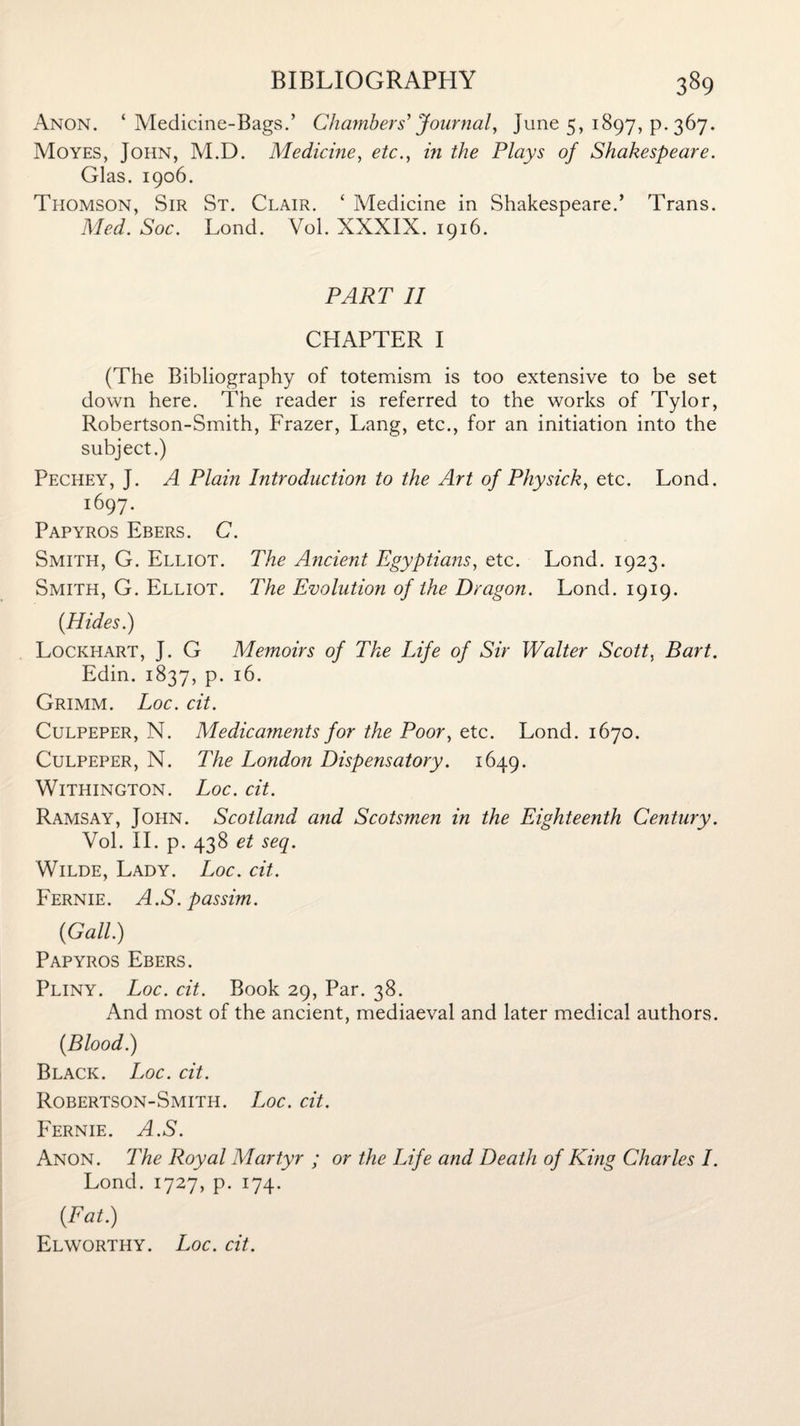 Anon. ‘Medicine-Bags.’ Chambers’Journal, June 5, 1897, p. 367. Moyes, John, M.D. Medicine, etc., in the Plays of Shakespeare. Glas. 1906. Thomson, Sir St. Clair. ‘ Medicine in Shakespeare.’ Trans. Med. Soc. Lond. Vol. XXXIX. 1916. PART II CHAPTER I (The Bibliography of totemism is too extensive to be set down here. The reader is referred to the works of Tylor, Robertson-Smith, Frazer, Lang, etc., for an initiation into the subject.) Pechey, J. A Plain Introduction to the Art of Physick, etc. Lond. 1697- Papyros Ebers. C. Smith, G. Elliot. The Ancient Egyptians, etc. Lond. 1923. Smith, G. Elliot. The Evolution of the Dragon. Lond. 1919. (Hides.) Lockhart, J. G Memoirs of The Life of Sir Walter Scott, Bart. Edin. 1837, p. 16. Grimm. Loc. cit. Culpeper, N. Medicaments for the Poor, etc. Lond. 1670. Culpeper, N. The London Dispensatory. 1649. WlTHINGTON. Loc. dt. Ramsay, John. Scotland and Scotsmen in the Eighteenth Century. Vol. II. p. 438 et seq. Wilde, Lady. Loc. cit. Fernie. A.S. passim. (Gall.) Papyros Ebers. Pliny. Loc. cit. Book 29, Par. 38. And most of the ancient, mediaeval and later medical authors. (Blood.) Black. Loc. cit. Robertson-Smith. Loc. cit. Fernie. A.S. Anon. The Royal Martyr ; or the Life and Death of King Charles I. Lond. 1727, p. 174. (Fat.) Elworthy. Loc. cit.