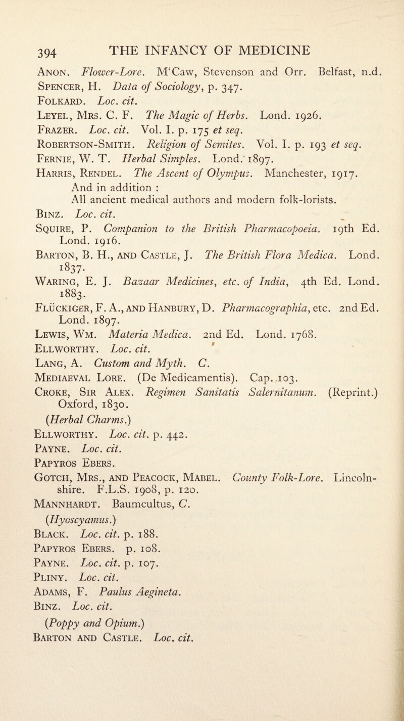 Anon. Flower-Lore. M‘Caw, Stevenson and Orr. Belfast, n.d. Spencer, H. Data of Sociology, p. 347. Folkard. Loc. cit. Leyel, Mrs. C. F. The Magic of Herbs. Lond. 1926. Frazer. Loc. cit. Vol. I. p. 175 et seq. Robertson-Smith. Religion of Semites. Vol. I. p. 193 et seq. Fernie, W. T. Herbal Simples. Lond.‘ 1897. Harris, Rendel. The Ascent of Olympus. Manchester, 1917. And in addition : All ancient medical authors and modern folk-lorists. Binz. Loc. cit. Squire, P. Companion to the British Pharmacopoeia. 19th Ed. Lond. 1916. Barton, B. H., and Castle, J. The British Flora Medica. Lond. i837- Waring, E. J. Bazaar Medicines, etc. of India, 4th Ed. Lond. 1883. Fluckiger, F. A., and Hanbury, D. Pharmacographia, etc. 2nd Ed. Lond. 1897. Lewis, Wm. Materia Medica. 2nd Ed. Lond. 1768. Ell worthy. Loc. cit. Lang, A. Custom and Myth. C. Mediaeval Lore. (De Medicamentis). Cap. ,103. Croke, Sir Alex. Regimen Sanitatis Salernitanum. (Reprint.) Oxford, 1830. (Herbal Charms.) Ell worthy. Loc. cit. p. 442. Payne. Loc. cit. Papyros Ebers. Gotch, Mrs., and Peacock, Mabel. County Folk-Lore. Lincoln¬ shire. F.L.S. 1908, p. 120. Mannhardt. Baumcultus, C. (Hyoscyamus.) Black. Loc. cit. p. 188. Papyros Ebers. p. 108. Payne. Loc. cit. p. 107. Pliny. Loc. cit. Adams, F. Paulas Aegineta. Binz. Loc. cit. (Poppy and Opium.) Barton and Castle. Loc. cit.