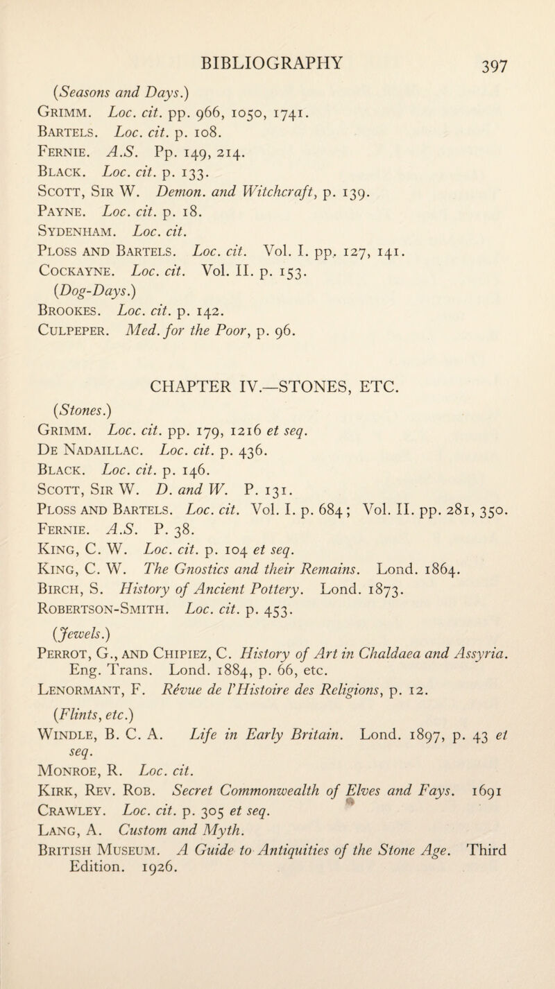 (Seasons and Days.) Grimm. Loc. cit. pp. 966, 1050, 1741. Bartels. Loc. cit. p. 108. Fernie. A.S. Pp. 149, 214. Black. Loc. cit. p. 133. Scott, Sir W. Demon, and Witchcraft, p. 139. Payne. Loc. cit. p. 18. Sydenham. Loc. cit. Ploss and Bartels. Loc. cit. Vol. I. pp.. 127, 141. Cockayne. Loc. cit. Vol. II. p. 153. (Dog-Days.) Brookes. Loc. cit. p. 142. Culpeper. Med. for the Poor, p. 96. CHAPTER IV.—STONES, ETC. (Stones.) Grimm. Loc. cit. pp. 179, 1216 et seq. De Nadaillac. Loc. cit. p. 436. Black. Loc. cit. p. 146. Scott, Sir W. D. and W. P. 131. Ploss and Bartels. Loc. cit. Vol. I. p. 684; Vol. II. pp. 281, 330. Fernie. A.S. P. 38. King, C. W. Loc. cit. p. 104 et seq. King, C. W. The Gnostics and their Remains. Lond. 1864. Birch, S. History of Ancient Pottery. Lond. 1873. Robertson-Smith. Loc. cit. p. 453. (Jewels.) Perrot, G., and Chipiez, C. History of Art in Chaldaea and Assyria. Eng. Trans. Lond. 1884, p. 66, etc. Lenormant, F. Revue de VIListoire des Religions, p. 12. (Flints, etc.) Windle, B. C. A. Life in Early Britain. Lond. 1897, p. 43 et seq. Monroe, R. Loc. cit. Kirk, Rev. Rob. Secret Commonwealth of Elves and Fays. 1691 Crawley. Loc. cit. p. 305 et seq. Lang, A. Custom and Myth. British Museum. A Guide to Antiquities of the Stone Age. Third Edition. 1926.