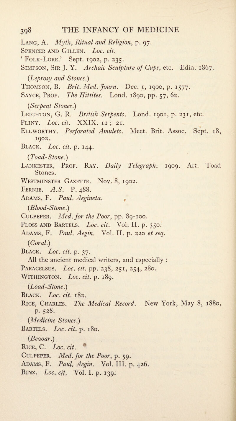 Lang, A. Myth, Ritual and Religion, p. 97. Spencer and Gillen. Loc. cit. * Folk-Lore.’ Sept. 1902, p. 235. Simpson, Sir J. Y. Archaic Sculpture of Cups, etc. Edin. 1867. {Leprosy and Stones.) Thomson, B. Brit. Med. Journ. Dec. 1, 1900, p. 1577. Sayce, Prof. The Hittites. Lond. 1890, pp. 57, 62. {Serpent Stones.) Leighton, G. R. British Serpents. Lond. 1901, p. 231, etc. Pliny. Loc. cit. XXIX. 12 ; 21. Ell worthy. Perforated Amulets. Meet. Brit. Assoc. Sept. 18, 1902. Black. Loc. cit. p. 144. {Toad-Stone.) Lankester, Prof. Ray. Daily Telegraph. 1909. Art. Toad Stones. Westminster Gazette. Nov. 8, 1902. Fernie. A.S. P. 488. Adams, F. Paul. Aegineta. t {Blood-Stone.) Culpeper. Med. for the Poor, pp. 89-100. Ploss and Bartels. Loc. cit. Vol. II. p. 350. Adams, F. Paul. Aegin. Vol. II. p. 220 et seq. {Coral.) Black. Loc. cit. p. 37. All the ancient medical writers, and especially : Paracelsus. Loc. cit. pp. 238, 251, 254, 280. WlTHINGTON. Loc. dt. p. 189. {Load-Stone.) Black. Loc. cit. 182. Rice, Charles. The Medical Record. New York, May 8, 1880, p. 528. {Medicine Stones.) Bartels. Loc. cit. p. 180. {Bezoar.) Rice, C. Loc. cit. Culpeper. Med. for the Poor, p. 59. Adams, F. Pauf Aegin. Vol. III. p. 426. Binz. Loct citt Vol. I. p. 139.