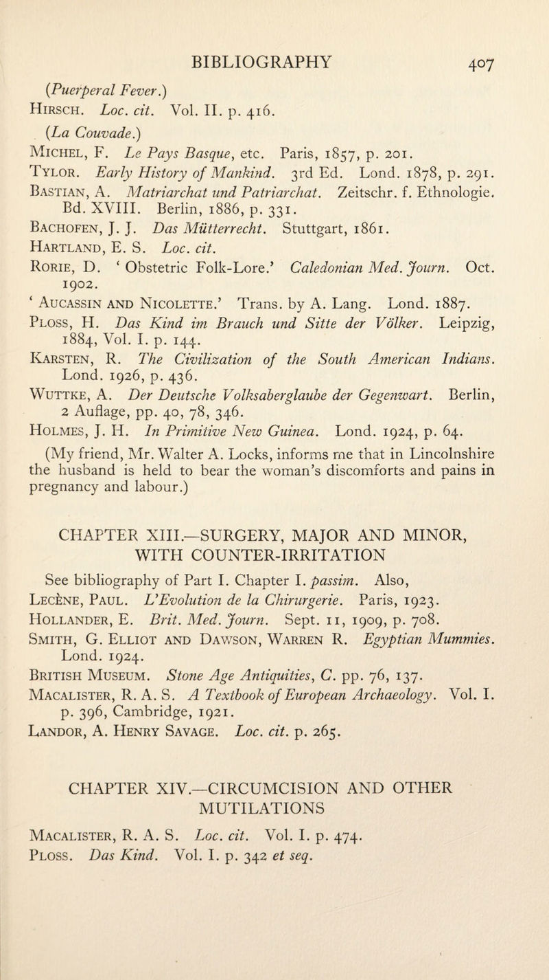 (Puerperal Fever.) Hirsch. Log. cit. Vol. II. p. 416. {La Couvade.) Michel, F. Le Pays Basque, etc. Paris, 1857, p. 201. Tylor. Early History of Mankind. 3rd Ed. Lond. 1878, p. 291. Bastian, A. Matriarchat und Patriarchal. Zeitschr. f. Ethnologic. Bd. XVIII. Berlin, 1886, p. 331. Bachofen, J. J. Das Mutterrecht. Stuttgart, 1861. Hartland, E. S. Loc. cit. Rorie, D. ‘Obstetric Folk-Lore.* Caledonian Med. Journ. Oct. 1902. ‘ Aucassin and Nicolette.’ Trans, by A. Lang. Lond. 1887. Ploss, H. Das Kind im Branch und Sitte der Volker. Leipzig, 1884, Yol. I. p. 144. Karsten, R. The Civilization of the South American Indians. Lond. 1926, p.436. Wuttke, A. Der Deutsche Volksaberglaube der Gegenwart. Berlin, 2 Auflage, pp. 40, 78, 346. Holmes, J. Id. In Primitive New Guinea. Lond. 1924, p. 64. (My friend, Mr. Walter A. Locks, informs me that in Lincolnshire the husband is held to bear the woman’s discomforts and pains in pregnancy and labour.) CHAPTER XIII.—SURGERY, MAJOR AND MINOR, WITH COUNTER-IRRITATION See bibliography of Part I. Chapter I .passim. Also, Lec£ne, Paul. UEvolution de la Chirurgerie. Paris, 1923. Hollander, E. Brit. Med. Journ. Sept. 11, 1909, p. 708. Smith, G. Elliot and Dawson, Warren R. Egyptian Mummies. Lond. 1924. British Museum. Stone Age Antiquities, C. pp. 76, 137. Macalister, R. A. S. A Textbook of European Archaeology. Vol. I. p. 396, Cambridge, 1921. Landor, A. Henry Savage. Loc. cit. p. 265. CHAPTER XIV.—CIRCUMCISION AND OTHER MUTILATIONS Macalister, R. A. S. Loc. cit. Vol. I. p. 474. Ploss. Das Kind. Vol. I. p. 342 et seq.