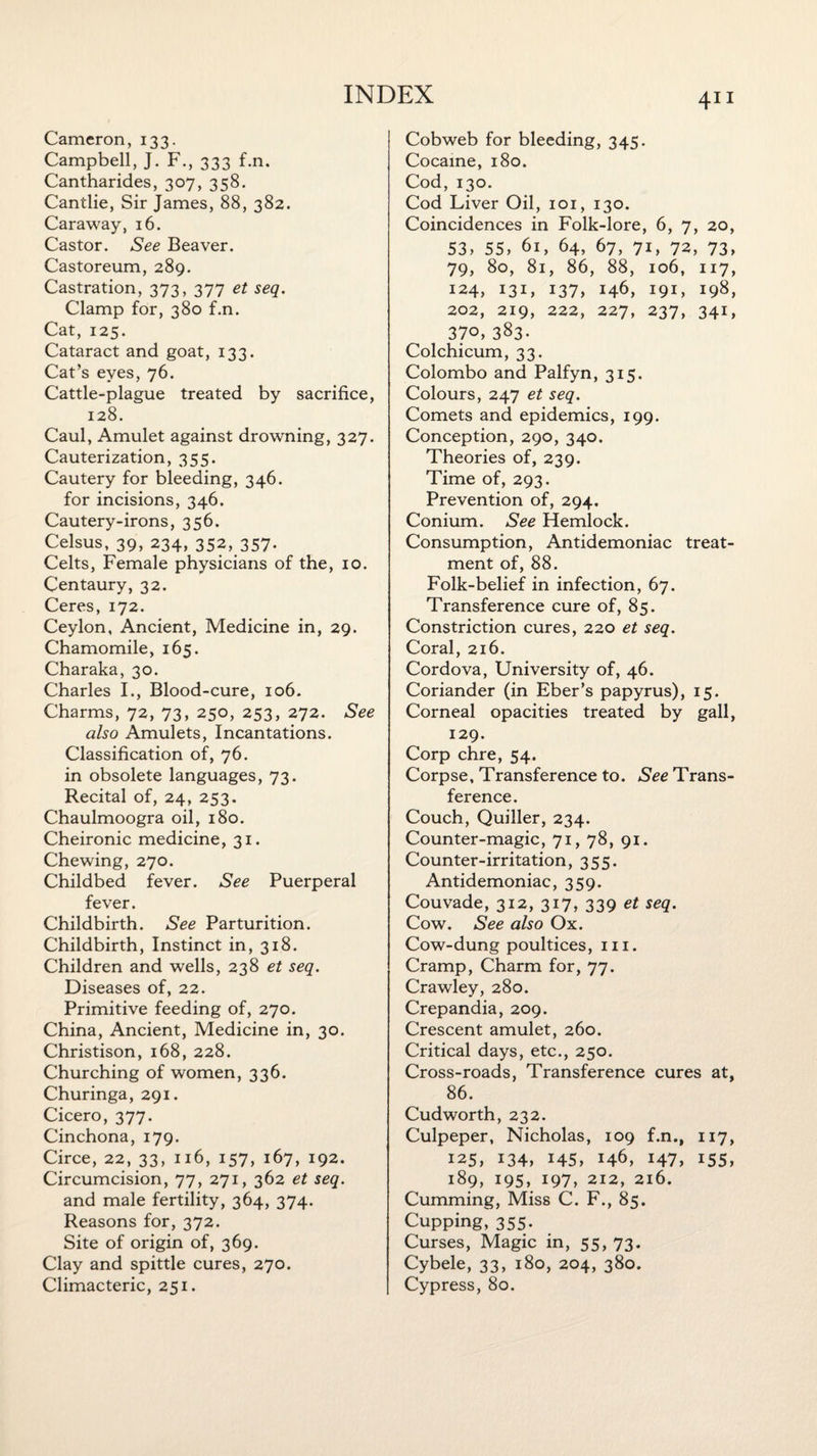 Cameron, 133. Campbell, J. F., 333 f.n. Cantharides, 307, 358. Cantlie, Sir James, 88, 382. Caraway, 16. Castor. See Beaver. Castoreum, 289. Castration, 373, 377 et seq. Clamp for, 380 f.n. Cat, 125. Cataract and goat, 133. Cat’s eyes, 76. Cattle-plague treated by sacrifice, 128. Caul, Amulet against drowning, 327. Cauterization, 355. Cautery for bleeding, 346. for incisions, 346. Cautery-irons, 356. Celsus, 39, 234, 352, 357- Celts, Female physicians of the, 10. Centaury, 32. Ceres, 172. Ceylon, Ancient, Medicine in, 29. Chamomile, 165. Charaka, 30. Charles I., Blood-cure, 106. Charms, 72, 73, 250, 253, 272. See also Amulets, Incantations. Classification of, 76. in obsolete languages, 73. Recital of, 24, 253. Chaulmoogra oil, 180. Cheironic medicine, 31. Chewing, 270. Childbed fever. See Puerperal fever. Childbirth. See Parturition. Childbirth, Instinct in, 318. Children and wells, 238 et seq. Diseases of, 22. Primitive feeding of, 270. China, Ancient, Medicine in, 30. Christison, 168, 228. Churching of women, 336. Churinga, 291. Cicero, 377. Cinchona, 179. Circe, 22, 33, 116, 157, 167, 192. Circumcision, 77, 271, 362 et seq. and male fertility, 364, 374. Reasons for, 372. Site of origin of, 369. Clay and spittle cures, 270. Climacteric, 251. Cobweb for bleeding, 345. Cocaine, 180. Cod, 130. Cod Liver Oil, 101, 130. Coincidences in Folk-lore, 6, 7, 20, 53, 55, 61, 64, 67, 71, 72, 73, 79, 80, 81, 86, 88, 106, 117, 124, 131, 137, 146, 191, 198, 202, 219, 222, 227, 237, 341, 37o, 383- Colchicum, 33. Colombo and Palfyn, 315. Colours, 247 et seq. Comets and epidemics, 199. Conception, 290, 340. Theories of, 239. Time of, 293. Prevention of, 294. Conium. See Hemlock. Consumption, Antidemoniac treat¬ ment of, 88. Folk-belief in infection, 67. Transference cure of, 85. Constriction cures, 220 et seq. Coral, 216. Cordova, University of, 46. Coriander (in Eber’s papyrus), 15. Corneal opacities treated by gall, 129. Corp chre, 54. Corpse, Transference to. See Trans¬ ference. Couch, Quiller, 234. Counter-magic, 71, 78, 91. Counter-irritation, 355. Antidemoniac, 359. Couvade, 312, 317, 339 et seq. Cow. See also Ox. Cow-dung poultices, 111. Cramp, Charm for, 77. Crawley, 280. Crepandia, 209. Crescent amulet, 260. Critical days, etc., 250. Cross-roads, Transference cures at, 86. Cud worth, 232. Culpeper, Nicholas, 109 f.n., 117, 125, 134, 145, 146, 147, 155, 189, 195, 197, 212, 216. Cumming, Miss C. F., 85. Cupping, 355. Curses, Magic in, 55, 73. Cybele, 33, 180, 204, 380. Cypress, 80.