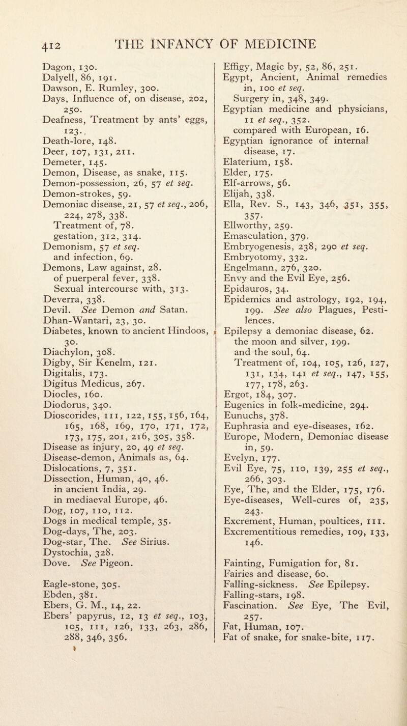 Dagon, 130. Dalyell, 86, 191. Dawson, E. Rumley, 300. Days, Influence of, on disease, 202, 250. Deafness, Treatment by ants’ eggs, 123. Death-lore, 148. Deer, 107, 131, 211. Demeter, 145. Demon, Disease, as snake, 115. Demon-possession, 26, 57 et seq. Demon-strokes, 59. Demoniac disease, 21, 57 et seq., 206, 224, 278, 338. Treatment of, 78. gestation, 312, 314. Demonism, 57 et seq. and infection, 69. Demons, Law against, 28. of puerperal fever, 338. Sexual intercourse with, 313. Deverra, 338. Devil. See Demon and Satan. Dhan-Wantari, 23, 30. Diabetes, known to ancient Hindoos, 30- Diachylon, 308. Digby, Sir Kenelm, 121. Digitalis, 173. Digitus Medicus, 267. Diodes, 160. Diodorus, 340. Dioscorides, hi, 122, 155, 156, 164, 165, 168, 169, 170, 171, 172, 173, 175, 201, 216, 305, 358. Disease as injury, 20, 49 et seq. Disease-demon, Animals as, 64. Dislocations, 7, 351. Dissection, Human, 40, 46. in ancient India, 29. in mediaeval Europe, 46. Dog, 107, no, 112. Dogs in medical temple, 35. Dog-days, The, 203. Dog-star, The. See Sirius. Dystochia, 328. Dove. See Pigeon. Eagle-stone, 305. Ebden, 381. Ebers, G. M., 14, 22. Ebers’ papyrus, 12, 13 et seq., 103, 105, in, 126, 133, 263, 286, 288, 346, 356. Effigy, Magic by, 52, 86, 251. Egypt, Ancient, Animal remedies in, 100 et seq. Surgery in, 348, 349. Egyptian medicine and physicians, n et seq., 352. compared with European, 16. Egyptian ignorance of internal disease, 17. Elaterium, 158. Elder, 175. Elf-arrows, 56. Elijah, 338. Ella, Rev. S., 143, 346, 351, 355, 357- Ellworthy, 259. Emasculation, 379. Embryogenesis, 238, 290 et seq. Embryotomy, 332. Engelmann, 276, 320. Envy and the Evil Eye, 256. Epidauros, 34. Epidemics and astrology, 192, 194, 199. See also Plagues, Pesti¬ lences. Epilepsy a demoniac disease, 62. the moon and silver, 199. and the soul, 64. Treatment of, 104, 105, 126, 127, 131, 134, 141 et seq., 147, 155, 177, 178, 263. Ergot, 184, 307. Eugenics in folk-medicine, 294. Eunuchs, 378. Euphrasia and eye-diseases, 162. Europe, Modern, Demoniac disease in, 59- Evelyn, 177. Evil Eye, 75, no, 139, 255 et seq., 266, 303. Eye, The, and the Elder, 175, 176. Eye-diseases, Well-cures of, 235, 243- Excrement, Human, poultices, in. Excrementitious remedies, 109, 133, 146. Fainting, Fumigation for, 81. Fairies and disease, 60. Falling-sickness. See Epilepsy. Falling-stars, 198. Fascination. See Eye, The Evil, 257- Fat, Human, 107. Fat of snake, for snake-bite, 117.