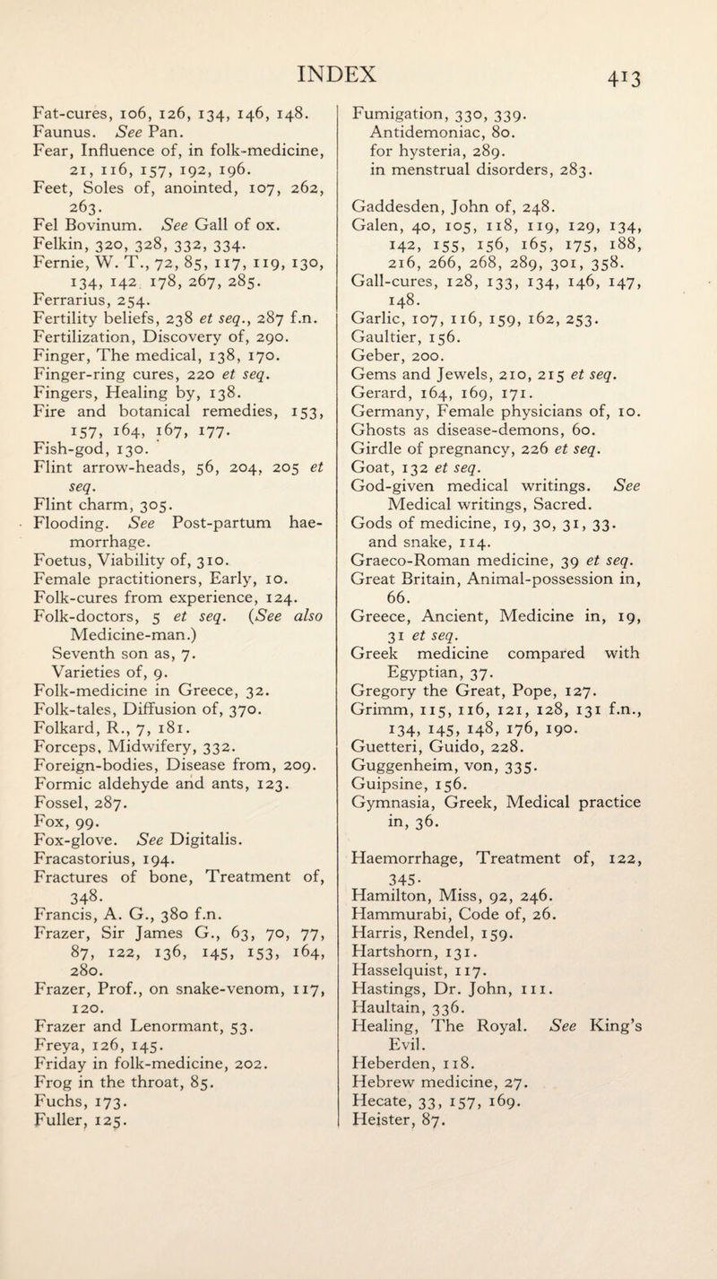 4*3 Fat-cures, 106, 126, 134, 146, 148. Faunus. See Pan. Fear, Influence of, in folk-medicine, 21, 116, 157, 192, 196. Feet, Soles of, anointed, 107, 262, 263. Fel Bovinum. See Gall of ox. Felkin, 320, 328, 332, 334. Fernie, W. T., 72, 85, 117, 119, 130, 134, 142 178, 267, 285. Ferrarius, 254. Fertility beliefs, 238 et seq., 287 f.n. Fertilization, Discovery of, 290. Finger, The medical, 138, 170. Finger-ring cures, 220 et seq. Fingers, Healing by, 138. Fire and botanical remedies, 153, 157, 164, 167, 177. Fish-god, 130. Flint arrow-heads, 56, 204, 205 et seq. Flint charm, 305. Flooding. See Post-partum hae¬ morrhage. Foetus, Viability of, 310. Female practitioners, Early, 10. Folk-cures from experience, 124. Folk-doctors, 5 et seq. (See also Medicine-man.) Seventh son as, 7. Varieties of, 9. Folk-medicine in Greece, 32. Folk-tales, Diffusion of, 370. Folkard, R., 7, 181. Forceps, Midwifery, 332. Foreign-bodies, Disease from, 209. Formic aldehyde and ants, 123. Fossel, 287. Fox, 99. Fox-glove. See Digitalis. Fracastorius, 194. Fractures of bone, Treatment of, 348. Francis, A. G., 380 f.n. Frazer, Sir James G., 63, 70, 77, 87, 122, 136, 145, 153, 164, 280. Frazer, Prof., on snake-venom, 117, 120. Frazer and Lenormant, 53. Freya, 126, 145. Friday in folk-medicine, 202. Frog in the throat, 85. Fuchs, 173. Fuller, 125. Fumigation, 330, 339. Antidemoniac, 80. for hysteria, 289. in menstrual disorders, 283. Gaddesden, John of, 248. Galen, 40, 105, 118, 119, 129, 134, 142, 155, 156, 165, 175, 188, 216, 266, 268, 289, 301, 358. Gall-cures, 128, 133, 134, 146, 147, 148. Garlic, 107, 116, 159, 162, 253. Gaultier, 156. Geber, 200. Gems and Jewels, 210, 215 et seq. Gerard, 164, 169, 171. Germany, Female physicians of, 10. Ghosts as disease-demons, 60. Girdle of pregnancy, 226 et seq. Goat, 132 et seq. God-given medical writings. See Medical writings, Sacred. Gods of medicine, 19, 30, 31, 33. and snake, 114. Graeco-Roman medicine, 39 et seq. Great Britain, Animal-possession in, 66. Greece, Ancient, Medicine in, 19, 31 et seq. Greek medicine compared with Egyptian, 37. Gregory the Great, Pope, 127. Grimm, 115, 116, 121, 128, 131 f.n., 134, 145, i48> j76, 190. Guetteri, Guido, 228. Guggenheim, von, 335. Guipsine, 156. Gymnasia, Greek, Medical practice in, 36. Haemorrhage, Treatment of, 122, 345- Hamilton, Miss, 92, 246. Hammurabi, Code of, 26. Harris, Rendel, 159. Hartshorn, 131. Hasselquist, 117. Hastings, Dr. John, in. Haultain, 336. Healing, The Royal. See King’s Evil. Heberden, 118. Hebrew medicine, 27. Hecate, 33, 157, 169. Heister, 87.