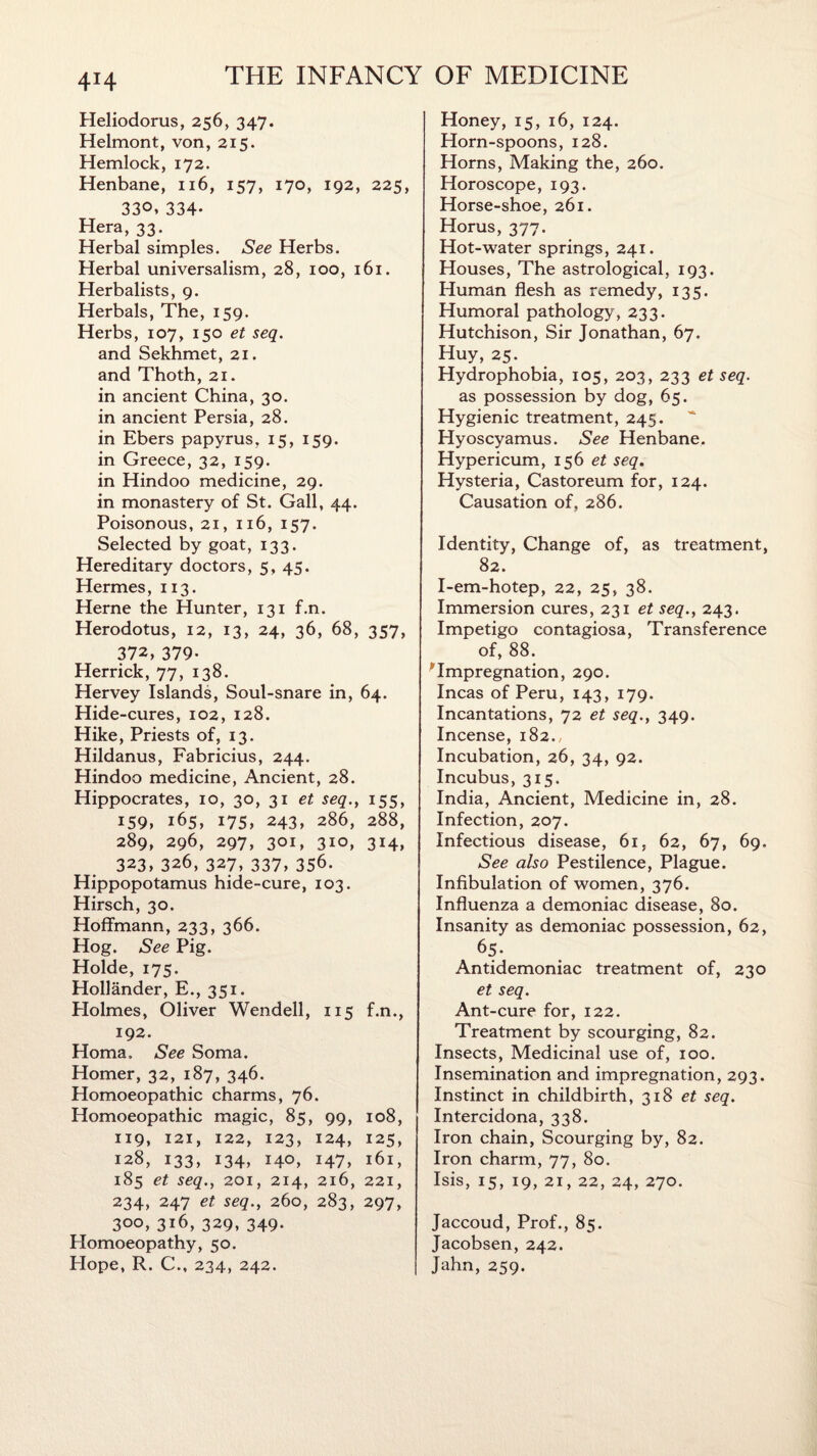 4*4 Heliodorus, 256, 347. Helmont, von, 215. Hemlock, 172. Henbane, 116, 157, 170, 192, 225, 33°*334- Hera, 33. Herbal simples. See Herbs. Herbal universalism, 28, 100, 161. Herbalists, 9. Herbals, The, 159. Herbs, 107, 150 et seq. and Sekhmet, 21. and Thoth, 21. in ancient China, 30. in ancient Persia, 28. in Ebers papyrus, 15, 159. in Greece, 32, 159. in Hindoo medicine, 29. in monastery of St. Gall, 44. Poisonous, 21, 116, 157. Selected by goat, 133. Hereditary doctors, 5, 45. Hermes, 113. Herne the Hunter, 131 f.n. Herodotus, 12, 13, 24, 36, 68, 357, 372, 379- Herrick, 77, 138. Hervey Islands, Soul-snare in, 64. Hide-cures, 102, 128. Hike, Priests of, 13. Hildanus, Fabricius, 244. Hindoo medicine, Ancient, 28. Hippocrates, 10, 30, 31 et seq., 155, 159, 165, 175, 243, 286, 288, 289, 296, 297, 301, 310, 314, 323, 326, 327, 337, 356. Hippopotamus hide-cure, 103. Hirsch, 30. Hoffmann, 233, 366. Hog. See Pig. Holde, 175. Hollander, E., 351. Holmes, Oliver Wendell, 115 f.n., 192. Homa, See Soma. Homer, 32, 187, 346. Homoeopathic charms, 76. Homoeopathic magic, 85, 99, 108, 119, 121, 122, 123, 124, 125, 128, 133, 134, 140, 147, 161, 185 et seq., 201, 214, 216, 221, 234, 247 et seq., 260, 283, 297, 300, 316, 329, 349. Homoeopathy, 50. Plope, R. C., 234, 242. Honey, 15, 16, 124. Horn-spoons, 128. Horns, Making the, 260. Horoscope, 193. Horse-shoe, 261. Horus, 377. Hot-water springs, 241. Houses, The astrological, 193. Human flesh as remedy, 135. Humoral pathology, 233. Hutchison, Sir Jonathan, 67. Huy, 25. Hydrophobia, 105, 203, 233 et seq. as possession by dog, 65. Hygienic treatment, 245. Hyoscyamus. See Henbane. Hypericum, 156 et seq. Hysteria, Castoreum for, 124. Causation of, 286. Identity, Change of, as treatment, 82. I-em-hotep, 22, 25, 38. Immersion cures, 231 et seq., 243. Impetigo contagiosa, Transference of, 88. 'Impregnation, 290. Incas of Peru, 143, 179. Incantations, 72 et seq., 349. Incense, 182., Incubation, 26, 34, 92. Incubus, 315. India, Ancient, Medicine in, 28. Infection, 207. Infectious disease, 61, 62, 67, 69, See also Pestilence, Plague. Infibulation of women, 376. Influenza a demoniac disease, 80. Insanity as demoniac possession, 62, 65- Antidemoniac treatment of, 230 et seq. Ant-cure for, 122. Treatment by scourging, 82. Insects, Medicinal use of, 100. Insemination and impregnation, 293. Instinct in childbirth, 318 et seq. Intercidona, 338. Iron chain, Scourging by, 82. Iron charm, 77, 80. Isis, 15, 19, 21, 22, 24, 270. Jaccoud, Prof., 85. Jacobsen, 242. Jahn, 259.