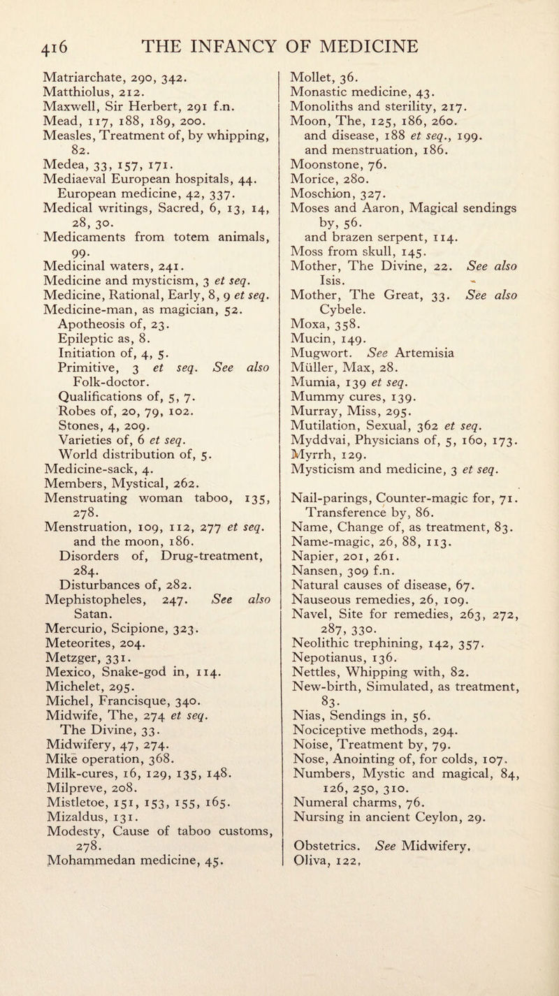 Matriarchate, 290, 342. Matthiolus, 212. Maxwell, Sir Herbert, 291 f.n. Mead, 117, 188, 189, 200. Measles, Treatment of, by whipping, 82. Medea, 33, 157, 171. Mediaeval European hospitals, 44. European medicine, 42, 337. Medical writings, Sacred, 6, 13, 14, 28, 30. Medicaments from totem animals, 99. Medicinal waters, 241. Medicine and mysticism, 3 et seq. Medicine, Rational, Early, 8, 9 et seq. Medicine-man, as magician, 52. Apotheosis of, 23. Epileptic as, 8. Initiation of, 4, 5. Primitive, 3 et seq. See also Folk-doctor. Qualifications of, 5, 7. Robes of, 20, 79, 102. Stones, 4, 209. Varieties of, 6 et seq. World distribution of, 5. Medicine-sack, 4. Members, Mystical, 262. Menstruating woman taboo, 135, 278. Menstruation, 109, 112, 277 et seq. and the moon, 186. Disorders of, Drug-treatment, 284. Disturbances of, 282. Mephistopheles, 247. See also Satan. Mercurio, Scipione, 323. Meteorites, 204. Metzger, 331. Mexico, Snake-god in, 114. Michelet, 295. Michel, Francisque, 340. Midwife, The, 274 et seq. The Divine, 33. Midwifery, 47, 274. Mike operation, 368. Milk-cures, 16, 129, 135, 148. Milpreve, 208. Mistletoe, 151, 153, 155, 165. Mizaldus, 131. Modesty, Cause of taboo customs, 278. Mohammedan medicine, 45. Mollet, 36. Monastic medicine, 43. Monoliths and sterility, 217. Moon, The, 125, 186, 260. and disease, 188 et seq.f 199. and menstruation, 186. Moonstone, 76. Morice, 280. Moschion, 327. Moses and Aaron, Magical sendings by, 56. and brazen serpent, 114. Moss from skull, 145. Mother, The Divine, 22. See also Isis. Mother, The Great, 33. See also Cybele. Moxa, 358. Mucin, 149. Mugwort. See Artemisia Muller, Max, 28. Mumia, 139 et seq. Mummy cures, 139. Murray, Miss, 295. Mutilation, Sexual, 362 et seq. Myddvai, Physicians of, 5, 160, 173. Myrrh, 129. Mysticism and medicine, 3 et seq. Nail-parings, Counter-magic for, 71. Transference by, 86. Name, Change of, as treatment, 83. Name-magic, 26, 88, 113. Napier, 201, 261. Nansen, 309 f.n. Natural causes of disease, 67. Nauseous remedies, 26, 109. Navel, Site for remedies, 263, 272, 287, 330. Neolithic trephining, 142, 357. Nepotianus, 136. Nettles, Whipping with, 82. New-birth, Simulated, as treatment, 83- Nias, Sendings in, 56. Nociceptive methods, 294. Noise, Treatment by, 79. Nose, Anointing of, for colds, 107, Numbers, Mystic and magical, 84, 126, 250, 310. Numeral charms, 76. Nursing in ancient Ceylon, 29. Obstetrics. See Midwifery, OHva, 122,