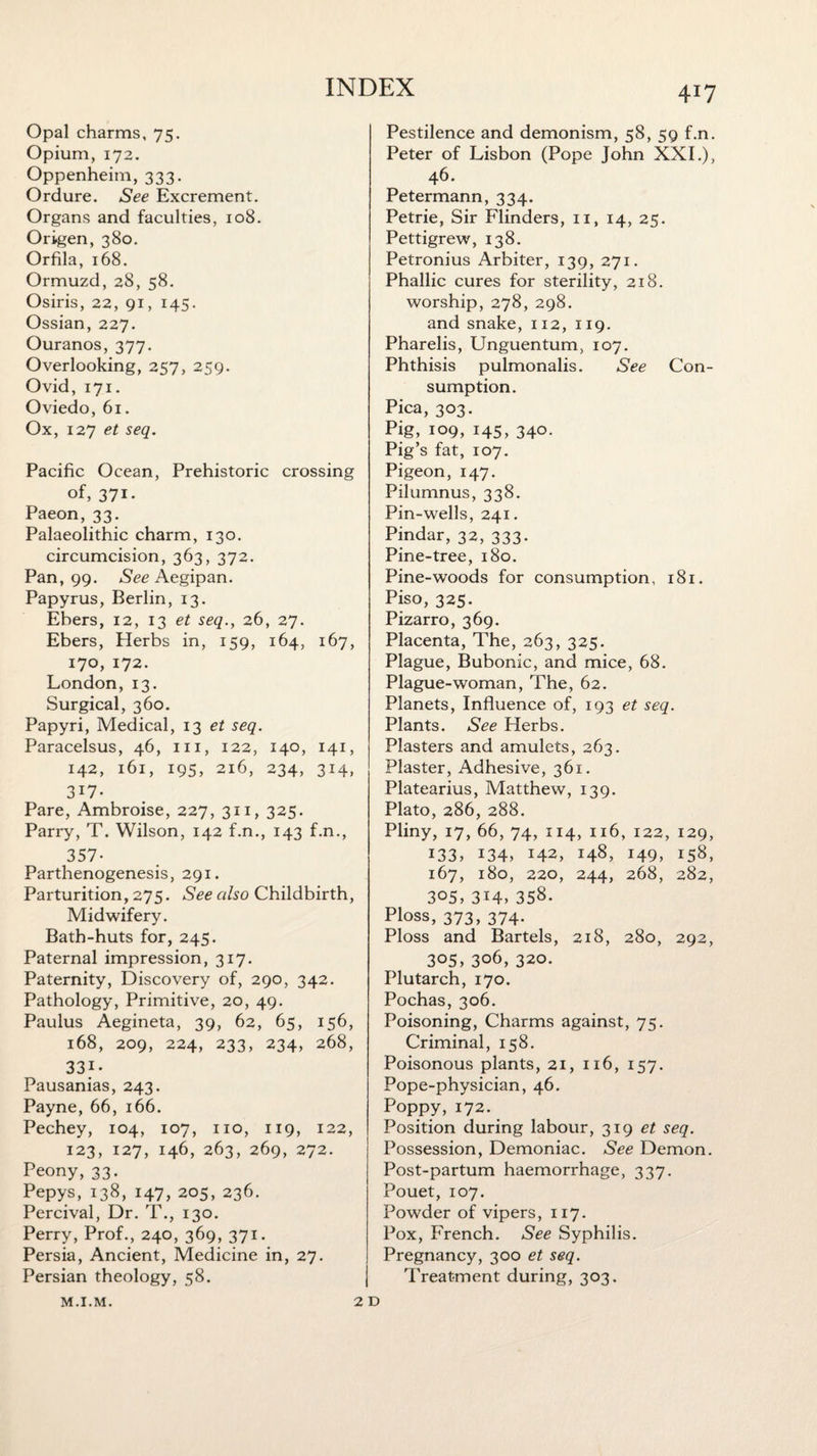 4*7 Opal charms, 75. Opium, 172. Oppenheim, 333. Ordure. See Excrement. Organs and faculties, 108. Origen, 380. Orfila, 168. Ormuzd, 28, 58. Osiris, 22, 91, 145. Ossian, 227. Ouranos, 377. Overlooking, 257, 259. Ovid, 171. Oviedo, 61. Ox, 127 et seq. Pacific Ocean, Prehistoric crossing of, 371- Paeon, 33. Palaeolithic charm, 130. circumcision, 363, 372. Pan, 99. See Aegipan. Papyrus, Berlin, 13. Ehers, 12, 13 et seq., 26, 27. Ebers, Herbs in, 159, 164, 167, 170, 172. London,13. Surgical, 360. Papyri, Medical, 13 et seq. Paracelsus, 46, m, 122, 140, 141, 142, 161, 195, 216, 234, 314, 3i7- Pare, Ambroise, 227, 311, 325. Parry, T. Wilson, 142 f.n., 143 f.n., 357- Parthenogenesis, 291. Parturition, 275. See also Childbirth, Midwifery. Bath-huts for, 245. Paternal impression, 317. Paternity, Discovery of, 290, 342. Pathology, Primitive, 20, 49. Paulus Aegineta, 39, 62, 65, 156, 168, 209, 224, 233, 234, 268, 33i- Pausanias, 243. Payne, 66, 166. Pechey, 104, 107, no, 119, 122, 123, 127, 146, 263, 269, 272. Peony, 33. Pepys, 138, 147, 205, 236. Percival, Dr. T., 130. Perry, Prof., 240, 369, 371. Persia, Ancient, Medicine in, 27. Persian theology, 58. 2 Pestilence and demonism, 58, 59 f.n. Peter of Lisbon (Pope John XXL), 46. Petermann, 334. Petrie, Sir Flinders, 11, 14, 25. Pettigrew, 138. Petronius Arbiter, 139, 271. Phallic cures for sterility, 218. worship, 278, 298. and snake, 112, 119. Pharelis, Unguentum, 107. Phthisis pulmonalis. See Con¬ sumption. Pica, 303. Pig, 109, 145, 340. Pig’s fat, 107. Pigeon, 147. Pilumnus, 338. Pin-wells, 241. Pindar, 32, 333. Pine-tree, 180. Pine-woods for consumption, 181. Piso, 325. Pizarro, 369. Placenta, The, 263, 325. Plague, Bubonic, and mice, 68. Plague-woman, The, 62. Planets, Influence of, 193 et seq. Plants. See Herbs. Plasters and amulets, 263. Plaster, Adhesive, 361. Platearius, Matthew, 139. Plato, 286, 288. Pliny, 17, 66, 74, 114, 116, 122, 129, 133, 134, 142, 148, 149, 158, 167, 180, 220, 244, 268, 282, 305, 3T4>358. Ploss, 373, 374. Ploss and Bartels, 218, 280, 292, 305, 306, 320. Plutarch, 170. Pochas, 306. Poisoning, Charms against, 75. Criminal, 158. Poisonous plants, 21, 116, 157. Pope-physician, 46. Poppy,172. Position during labour, 319 et seq. Possession, Demoniac. See Demon. Post-partum haemorrhage, 337. Pouet, 107. Powder of vipers, 117. Pox, French. See Syphilis. Pregnancy, 300 et seq. Treatment during, 303. M.I.M.