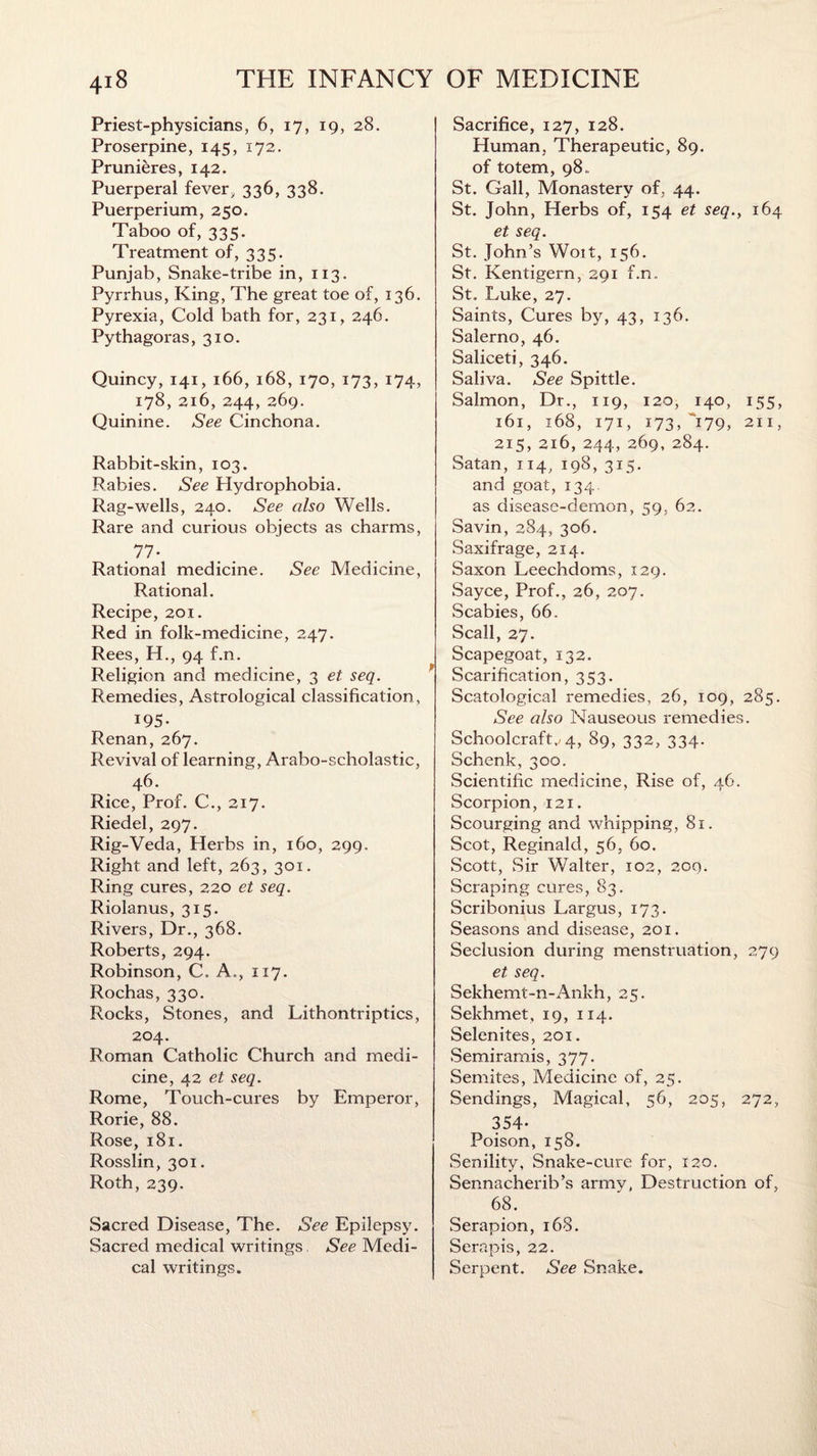 Priest-physicians, 6, 17, 19, 28. Proserpine, 145, 172. Prunieres, 142. Puerperal fever, 336, 338. Puerperium, 250. Taboo of, 335. Treatment of, 335. Punjab, Snake-tribe in, 113. Pyrrhus, King, The great toe of, 136. Pyrexia, Cold bath for, 231, 246. Pythagoras, 310. Quincy, 141, 166, 168, 170, 173, 174, 178, 216, 244, 269. Quinine. See Cinchona. Rabbit-skin, 103. Rabies. See Hydrophobia. Rag-wells, 240. See also Wells. Rare and curious objects as charms, 77- Rational medicine. See Medicine, Rational. Recipe, 201. Red in folk-medicine, 247. Rees, H., 94 f.n. Religion and medicine, 3 et seq. Remedies, Astrological classification, 195- Renan, 267. Revival of learning, Arabo-scholastic, 46. Rice, Prof. C., 217. Riedel, 297. Rig-Veda, Herbs in, 160, 299. Right and left, 263, 301. Ring cures, 220 et seq. Riolanus, 315. Rivers, Dr., 368. Roberts, 294. Robinson, C. A., 117. Rochas, 330. Rocks, Stones, and Lithontriptics, 204. Roman Catholic Church and medi¬ cine, 42 et seq. Rome, Touch-cures by Emperor, Rorie, 88. Rose, 181. Rosslin, 301. Roth, 239. Sacred Disease, The. See Epilepsy. Sacred medical writings, See Medi¬ cal writings. Sacrifice, 127, 128. Human, Therapeutic, 89. of totem, 98,. St. Gall, Monastery of. 44. St. John, Herbs of, 154 et seq., 164 et seq. St. John’s Woit, 156. St. Kentigern, 291 f.n. St. Luke, 27. Saints, Cures by, 43, 136. Salerno, 46. Saliceti, 346. Saliva. See Spittle. Salmon, Dr., 119, 120, 140, 155, 161, 168, 171, 173, 179, 211, 215, 216, 244, 269, 284. Satan, 114, 198, 315. and goat, 134. as disease-demon, 59. 62. Savin, 284, 306. Saxifrage, 214. Saxon Leechcloms, 129. Sayce, Prof., 26, 207. Scabies, 66. Scall, 27. Scapegoat, 132. Scarification, 353. Scatological remedies, 26, 109, 285. See also Nauseous remedies. Schoolcraft,/4, 89, 332, 334. Schenk, 300. Scientific medicine, Rise of, 46. Scorpion, 121. Scourging and whipping, 81. Scot, Reginald, 56, 60. Scott, Sir Walter, 102, 209. Scraping cures, 83. Scribonius Largus, 173. Seasons and disease, 201. Seclusion during menstruation, 279 et seq. Sekhemt-n-Ankh, 25. Sekhmet, 19, 114. Selenites, 201. Semiramis, 377. Semites, Medicine of, 25. Sendings, Magical, 56, 205, 272, 354- Poison, 158. Senility, Snake-cure for, 120. Sennacherib’s army, Destruction of, 68. Serapion, 168. Serapis, 22. Serpent. See Snake.