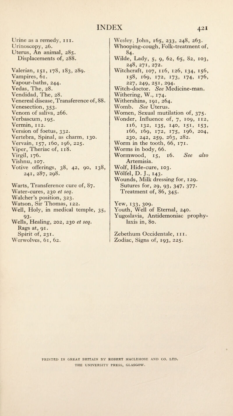 Urine as a remedy, m. Urinoscopy, 26. Uterus, An animal, 285. Displacements of, 288. Valerian, 151, 178, 183, 289. Vampires, 61. Vapour-baths, 244. Vedas, The, 28. Vendidad, The, 28. Venereal disease, Transference of, 88. Venesection, 353. Venom of saliva, 266. Verbascum, 195. Vermin, 112. Version of foetus, 332. Vertebra, Spinal, as charm, 130. Vervain, 157, 160, 196, 225. Viper, Theriac of, 118. Virgil, 176. Vishnu, 107. Votive offerings, 38, 42, 90, 138, 241, 287, 298. Warts, Transference cure of, 87. Water-cures, 230 et seq. Walcher’s position, 323. Watson, Sir Thomas, 122. Well, Holy, in medical temple, 35, 93- Wells, Healing, 202, 230 et seq. Rags at, 91. Spirit of, 231. Werwolves, 61, 62. Wesley. John, 165, 233, 248, 263. Whooping-cough, Folk-treatment of, 84. Wilde, Lady, 5, 9, 62, 65, 82, 103, 248, 271, 272. Witchcraft, 107, 116, 126, 134, 156, 158, 169, 172, 173, 174, 176, 227,249,251,294. Witch-doctor. See Medicine-man. Withering, W., 174. Withershins, 191, 264. Womb. See Uterus. Women, Sexual mutilation of, 375. Wonder, Influence of, 7, 109, 112, 116, 132, 135, 140, 151, 153, 166, 169, 172, 175, 196, 204, 230, 242, 259, 263, 282. Worm in the tooth, 66, 171. Worms in body, 66. Wormwood, 15, 16. See also Artemisia. Wolf, Hide-cure, 103. Wolfel, D. J., 143. Wounds, Milk dressing for, 129. Sutures for, 29, 93, 347, 377- Treatment of, 86, 345. Yew, 133,309. Youth, Well of Eternal, 240. Yugoslavia, Antidemoniac prophy¬ laxis in, 80. Zebethum Occidentale, in. Zodiac, Signs of, 193, 225. PRINTED IN GREAT BRITAIN BY ROBERT MACLEHOSE AND CO. LTD. THE UNIVERSITY PRESS, GLASGOW.