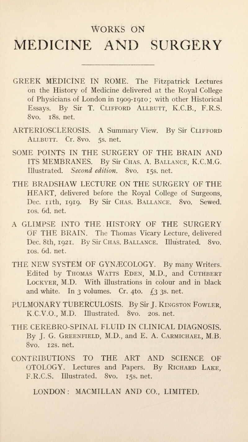 MEDICINE AND SURGERY GREEK MEDICINE IN ROME. The Fitzpatrick Lectures on the History of Medicine delivered at the Royal College of Physicians of London in 1909-1910; with other Historical Essays. By Sir T. Clifford Allbutt, K.C.B., F.R.S. 8vo. 18s. net. ARTERIOSCLEROSIS. A Summary View. By Sir Clifford Allbutt. Cr. 8vo. 5s. net. SOME POINTS IN THE SURGERY OF THE BRAIN AND ITS MEMBRANES. By Sir Chas. A. Ballance, K.C.M.G. Illustrated. Second edition. 8vo. 15s. net. THE BRADSHAW LECTURE ON THE SURGERY OF THE HEART, delivered before the Royal College of Surgeons, Dec. nth, 1919. By Sir Chas. Ballance. 8vo. Sewed. 10s. 6d. net. A GLIMPSE INTO THE. HISTORY OF THE SURGERY OF THE BRAIN. The Thomas Vicary Lecture, delivered Dec. 8th, 1921. By Sir Chas. Ballance. Illustrated. 8vo. 10s. 6d. net. THE NEW SYSTEM OF GYNAECOLOGY. By many Writers. Edited by Thomas Watts Eden, M.D., and Cuthbert Lockyer, M.D. With illustrations in colour and in black and white. In 3 volumes. Cr. 4to. £3 3s. net. PULMONARY TUBERCULOSIS. By Sir J. Kingston Fowler, K.C.V.O., M.D. Illustrated. 8vo. 20s. net. THE CEREBRO-SPINAL FLUID IN CLINICAL DIAGNOSIS. By J. G. Greenfield, M.D., and E. A. Carmichael, M.B. 8vo. 12s. net. CONTRIBUTIONS TO THE ART AND SCIENCE OF OTOLOGY. Lectures and Papers. By Richard Lake, F.R.C.S. Illustrated. 8vo. 15s. net.