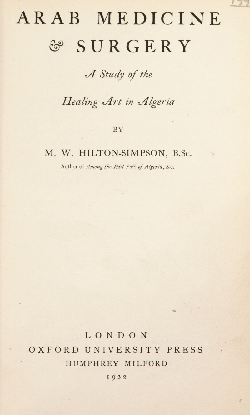 ARAB MEDICINE ©> SURGERY A Study of the Healing Art in Algeria BY M. W. HILTON-SIMPSON, B.Sc. Author of Among the Hill Folk of Algeria, &c. LONDON OXFORD UNIVERSITY PRESS HUMPHREY MILFORD 1922