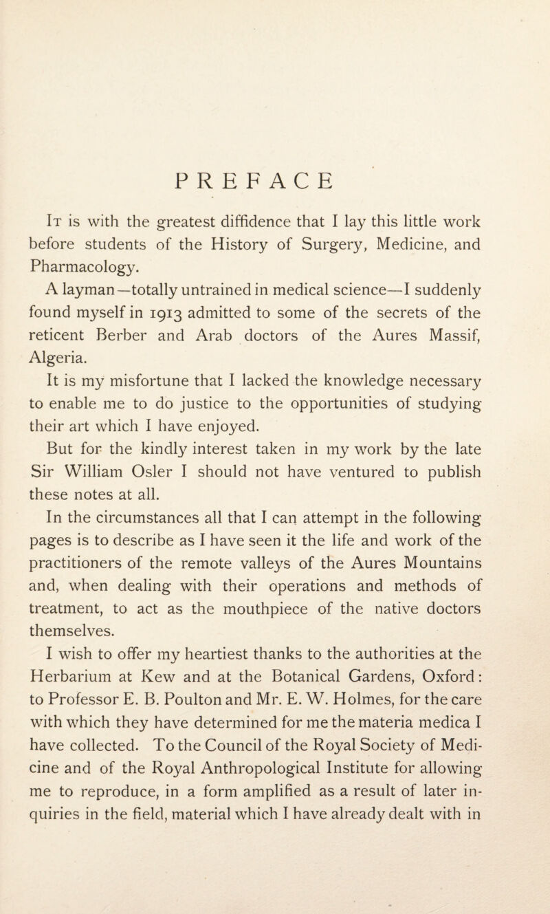 PREFACE It is with the greatest diffidence that I lay this little work before students of the History of Surgery, Medicine, and Pharmacology. A layman—totally untrained in medical science—I suddenly found myself in 1913 admitted to some of the secrets of the reticent Berber and Arab doctors of the Aures Massif, Algeria. It is my misfortune that I lacked the knowledge necessary to enable me to do justice to the opportunities of studying their art which I have enjoyed. But for the kindly interest taken in my work by the late Sir William Osier I should not have ventured to publish these notes at all. In the circumstances all that I can attempt in the following pages is to describe as I have seen it the life and work of the practitioners of the remote valleys of the Aures Mountains and, when dealing with their operations and methods of treatment, to act as the mouthpiece of the native doctors themselves. I wish to offer my heartiest thanks to the authorities at the Herbarium at Kew and at the Botanical Gardens, Oxford: to Professor E. B. Poulton and Mr. E. W. Holmes, for the care with which they have determined for me the materia medica I have collected. To the Council of the Royal Society of Medi¬ cine and of the Royal Anthropological Institute for allowing me to reproduce, in a form amplified as a result of later in¬