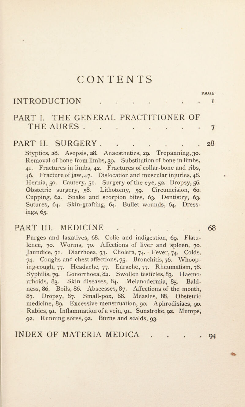 CONTENTS PAGE INTRODUCTION.i PART I. THE GENERAL PRACTITIONER OF THE AURES.7 PART II. SURGERY.28 Styptics, 28. Asepsis, 28. Anaesthetics, 29. Trepanning, 30. Removal of bone from limbs, 39. Substitution of bone in limbs, 41. Fractures in limbs, 42. Fractures of collar-bone and ribs, 46. F racture of jaw, 47. Dislocation and muscular injuries, 48. Hernia, 50. Cautery, 51. Surgery of the eye, 52. Dropsy, 56. Obstetric surgery, 58. Lithotomy, 59. Circumcision, 60. Cupping, 62. Snake and scorpion bites, 63. Dentistry, 63. Sutures, 64. Skin-grafting, 64. Bullet wounds, 64. Dress¬ ings, 65. PART III. MEDICINE.68 Purges and laxatives, 68. Colic and indigestion, 69. Flatu¬ lence, 70. Worms, 70. Affections of liver and spleen, 70. Jaundice, 71. Diarrhoea, 73. Cholera, 74. • Fever, 74. Colds, 74. Coughs and chest affections, 75. Bronchitis, 76. Whoop¬ ing-cough, 77. Headache, 77. Earache, 77. Rheumatism, 78. Syphilis, 79. Gonorrhoea, 82. Swollen testicles, 83. Haemo¬ rrhoids, 83. Skin diseases, 84. Melanodermia, 85. Bald¬ ness, 86. Boils, 86. Abscesses, 87. Affections of the mouth, 87. Dropsy, 87. Small-pox, 88. Measles, 88. Obstetric medicine, 89. Excessive menstruation, 90. Aphrodisiacs, 90. Rabies, 91. Inflammation of a vein, 91. Sunstroke, 92. Mumps, 92. Running sores, 92. Burns and scalds, 93. INDEX OF MATERIA MEDICA 94