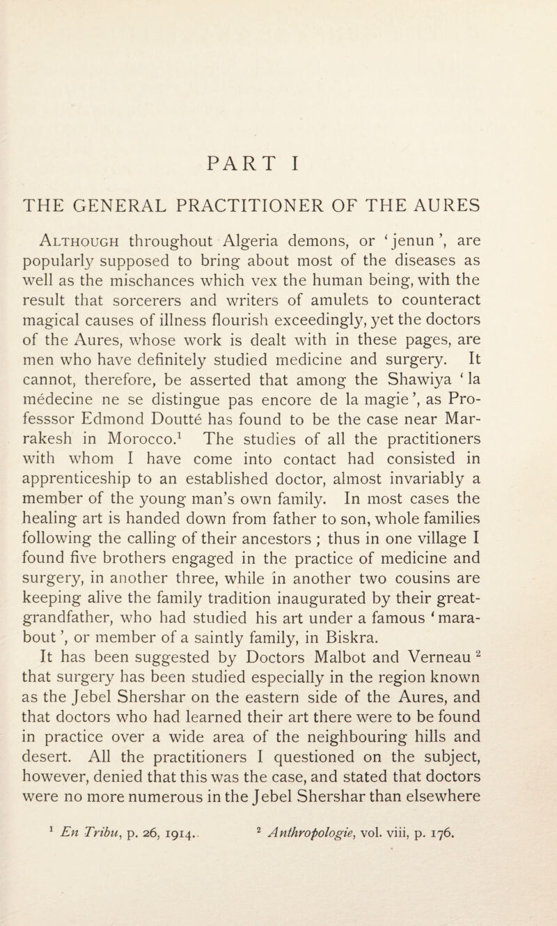 PART I THE GENERAL PRACTITIONER OF THE AURES Although throughout Algeria demons, or ‘jenun’, are popularly supposed to bring about most of the diseases as well as the mischances which vex the human being, with the result that sorcerers and writers of amulets to counteract magical causes of illness flourish exceedingly, yet the doctors of the Aures, whose work is dealt with in these pages, are men who have definitely studied medicine and surgery. It cannot, therefore, be asserted that among the Shawiya 1 la medecine ne se distingue pas encore de la magie ’, as Pro- fesssor Edmond Doutte has found to be the case near Mar¬ rakesh in Morocco.1 The studies of all the practitioners with whom I have come into contact had consisted in apprenticeship to an established doctor, almost invariably a member of the young man’s own family. In most cases the healing art is handed down from father to son, whole families following the calling of their ancestors ; thus in one village I found five brothers engaged in the practice of medicine and surgery, in another three, while in another two cousins are keeping alive the family tradition inaugurated by their great¬ grandfather, who had studied his art under a famous ‘mara¬ bout ’, or member of a saintly family, in Biskra. It has been suggested by Doctors Malbot and Verneau 2 that surgery has been studied especially in the region known as the Jebel Shershar on the eastern side of the Aures, and that doctors who had learned their art there were to be found in practice over a wide area of the neighbouring hills and desert. All the practitioners I questioned on the subject, however, denied that this was the case, and stated that doctors were no more numerous in the Jebel Shershar than elsewhere