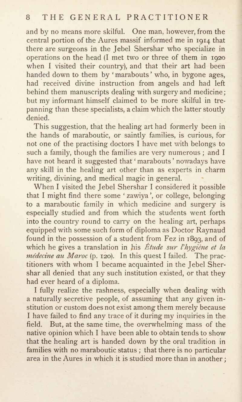 and by no means more skilful. One man, however, from the central portion of the Aures massif informed me in 1914 that there are surgeons in the Jebel Shershar who specialize in operations on the head (I met two or three of them in 1920 when I visited their country), and that their art had been handed down to them by ‘ marabouts ’ who, in bygone ages, had received divine instruction from angels and had left behind them manuscripts dealing with surgery and medicine; but my informant himself claimed to be more skilful in tre¬ panning than these specialists, a claim which the latter stoutly denied. This suggestion, that the healing art had formerly been in the hands of maraboutic, or saintly families, is curious, for not one of the practising doctors I have met with belongs to such a family, though the families are very numerous ; and I have not heard it suggested that ‘ marabouts ’ nowadays have any skill in the healing art other than as experts in charm writing, divining, and medical magic in general. When I visited the Jebel Shershar I considered it possible that I might find there some ‘zawiya’, or college, belonging to a maraboutic family in which medicine and surgery is especially studied and from which the students went forth into the country round to carry on the healing art, perhaps equipped with some such form of diploma as Doctor Raynaud found in the possession of a student from Fez in 1893, and of which he gives a translation in Jiis Etude sur Vhygiene et la medecine au Maroc (p. 120). In this quest I failed. The prac¬ titioners with whom I became acquainted in the Jebel Sher¬ shar all denied that any such institution existed, or that they had ever heard of a diploma. I fully realize the rashness, especially when dealing with a naturally secretive people, of assuming that any given in¬ stitution or custom does not exist among them merely because I have failed to find any trace of it during my inquiries in the field. But, at the same time, the overwhelming mass of the native opinion which I have been able to obtain tends to show that the healing art is handed down by the oral tradition in families with no maraboutic status ; that there is no particular area in the Aures in which it is studied more than in another;