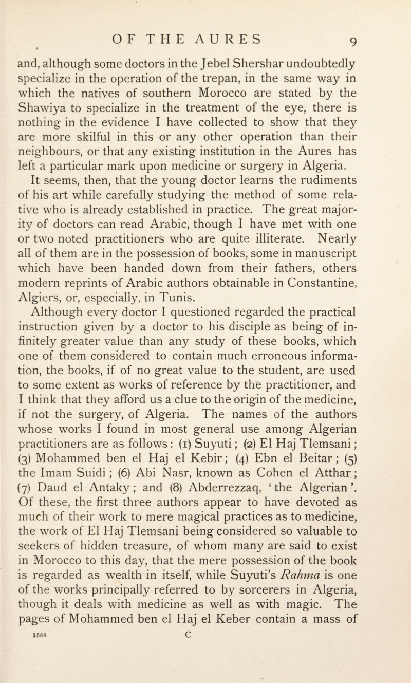 and, although some doctors in the Jebel Shershar undoubtedly specialize in the operation of the trepan, in the same way in which the natives of southern Morocco are stated by the Shawiya to specialize in the treatment of the eye, there is nothing in the evidence I have collected to show that they are more skilful in this or any other operation than their neighbours, or that any existing institution in the Aures has left a particular mark upon medicine or surgery in Algeria. It seems, then, that the young doctor learns the rudiments of his art while carefully studying the method of some rela¬ tive who is already established in practice. The great major¬ ity of doctors can read Arabic, though I have met with one or two noted practitioners who are quite illiterate. Nearly all of them are in the possession of books, some in manuscript which have been handed down from their fathers, others modern reprints of Arabic authors obtainable in Constantine, Algiers, or, especially, in Tunis. Although every doctor I questioned regarded the practical instruction given by a doctor to his disciple as being of in¬ finitely greater value than any study of these books, which one of them considered to contain much erroneous informa¬ tion, the books, if of no great value to the student, are used to some extent as works of reference by the practitioner, and I think that they afford us a clue to the origin of the medicine, if not the surgery, of Algeria. The names of the authors whose works I found in most general use among Algerian practitioners are as follows : (i) Suyuti; (2) El Haj Tlemsani; (3) Mohammed ben el Haj el Kebir; (4) Ebn el Beitar; (5) the Imam Suidi; (6) Abi Nasr, known as Cohen el Atthar; (7) Daud el Antaky; and (8) Abderrezzaq, ‘ the Algerian \ Of these, the first three authors appear to have devoted as much of their work to mere magical practices as to medicine, the work of El Haj Tlemsani being considered so valuable to seekers of hidden treasure, of whom many are said to exist in Morocco to this day, that the mere possession of the book is regarded as wealth in itself, while Suyuti’s Rahma is one of the works principally referred to by sorcerers in Algeria, though it deals with medicine as well as with magic. The pages of Mohammed ben el Haj el Keber contain a mass of c 3566