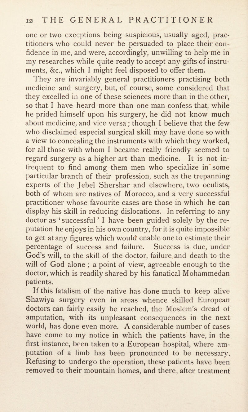 one or two exceptions being suspicious, usually aged, prac¬ titioners who could never be persuaded to place their con ¬ fidence in me, and were, accordingly, unwilling to help me in my researches while quite ready to accept any gifts of instru¬ ments, &c., which I might feel disposed to offer them. They are invariably general practitioners practising both medicine and surgery, but, of course, some considered that they excelled in one of these sciences more than in the other, so that I have heard more than one man confess that, while he prided himself upon his surgery, he did not know much about medicine, and vice versa; though I believe that the few who disclaimed especial surgical skill may have done so with a view to concealing the instruments with which they worked, for all those with whom I became really friendly seemed to regard surgery as a higher art than medicine. It is not in¬ frequent to find among them men who specialize in some particular branch of their profession, such as the trepanning experts of the Jebel Shershar and elsewhere, two oculists, both of whom are natives of Morocco, and a very successful practitioner whose favourite cases are those in which he can display his skill in reducing dislocations. In referring to any doctor as ‘ successful ’ I have been guided solely by the re¬ putation he enjoys in his own country, for it is quite impossible to get at any figures which would enable one to estimate their percentage of success and failure. Success is due, under God’s will, to the skill of the doctor, failure, and death to the will of God alone; a point of view, agreeable enough to the doctor, which is readily shared by his fanatical Mohammedan patients. If this fatalism of the native has done much to keep alive Shawiya surgery even in areas whence skilled European doctors can fairly easily be reached, the Moslem’s dread of amputation, with its unpleasant consequences in the next world, has done even more. A considerable number of cases have come to my notice in which the patients have, in the first instance, been taken to a European hospital, where am¬ putation of a limb has been pronounced to be necessary. Refusing to undergo the operation, these patients have been removed to their mountain homes, and there, after treatment