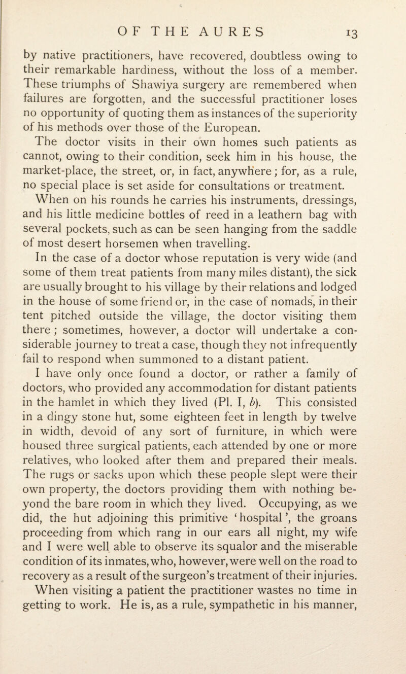 by native practitioners, have recovered, doubtless owing to their remarkable hardiness, without the loss of a member. These triumphs of Shawiya surgery are remembered when failures are forgotten, and the successful practitioner loses no opportunity of quoting them as instances of the superiority of his methods over those of the European. The doctor visits in their own homes such patients as cannot, owing to their condition, seek him in his house, the market-place, the street, or, in fact, anywhere; for, as a rule, no special place is set aside for consultations or treatment. When on his rounds he carries his instruments, dressings, and his little medicine bottles of reed in a leathern bag with several pockets, such as can be seen hanging from the saddle of most desert horsemen when travelling. In the case of a doctor whose reputation is very wide (and some of them treat patients from many miles distant), the sick are usually brought to his village by their relations and lodged in the house of some friend or, in the case of nomads, in their tent pitched outside the village, the doctor visiting them there; sometimes, however, a doctor will undertake a con¬ siderable journey to treat a case, though they not infrequently fail to respond when summoned to a distant patient. I have only once found a doctor, or rather a family of doctors, who provided any accommodation for distant patients in the hamlet in which they lived (PI. I, b). This consisted in a dingy stone hut, some eighteen feet in length by twelve in width, devoid of any sort of furniture, in which were housed three surgical patients, each attended by one or more relatives, who looked after them and prepared their meals. The rugs or sacks upon which these people slept were their own property, the doctors providing them with nothing be¬ yond the bare room in which they lived. Occupying, as we did, the hut adjoining this primitive ‘hospital’, the groans proceeding from which rang in our ears all night, my wife and I were well able to observe its squalor and the miserable condition of its inmates, who, however, were well on the road to recovery as a result of the surgeon’s treatment of their injuries. When visiting a patient the practitioner wastes no time in getting to work. He is, as a rule, sympathetic in his manner,
