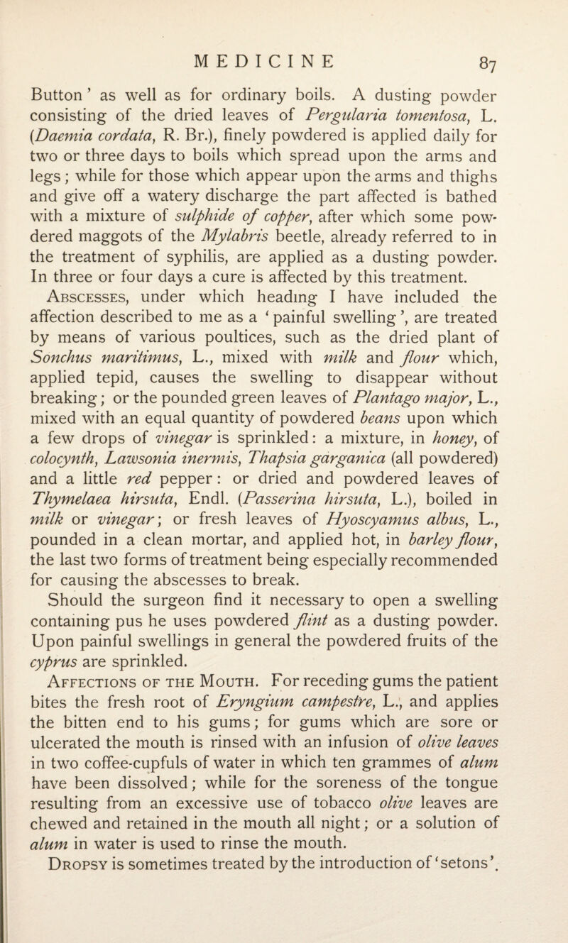 Button ’ as well as for ordinary boils. A dusting powder consisting of the dried leaves of Pergularia tomentosa, L. (.Daemia cordata, R. Br.), finely powdered is applied daily for two or three days to boils which spread upon the arms and legs; while for those which appear upon the arms and thighs and give off a watery discharge the part affected is bathed with a mixture of sulphide of coppery after which some pow¬ dered maggots of the Mylabris beetle, already referred to in the treatment of syphilis, are applied as a dusting powder. In three or four days a cure is affected by this treatment. Abscesses, under which heading I have included the affection described to me as a * painful swelling ’, are treated by means of various poultices, such as the dried plant of Sonchus maritimuSy L., mixed with milk and flour which, applied tepid, causes the swelling to disappear without breaking; or the pounded green leaves of Plantago major, L., mixed with an equal quantity of powdered beans upon which a few drops of vinegar is sprinkled: a mixture, in honey, of colocynthy Lawsonia inermis, Thapsia garganica (all powdered) and a little red pepper: or dried and powdered leaves of Thymelaea hirsuta} Endl. (Passerina hirsuta} L.), boiled in milk or vinegar; or fresh leaves of Hyoscyamus albus, L., pounded in a clean mortar, and applied hot, in barley flour, the last two forms of treatment being especially recommended for causing the abscesses to break. Should the surgeon find it necessary to open a swelling containing pus he uses powdered flint as a dusting powder. Upon painful swellings in general the powdered fruits of the Cyprus are sprinkled. Affections of the Mouth. For receding gums the patient bites the fresh root of Eryngium campestre, L., and applies the bitten end to his gums; for gums which are sore or ulcerated the mouth is rinsed with an infusion of olive leaves in two coffee-cupfuls of water in which ten grammes of alum have been dissolved; while for the soreness of the tongue resulting from an excessive use of tobacco olive leaves are chewed and retained in the mouth all night; or a solution of alum in water is used to rinse the mouth. Dropsy is sometimes treated by the introduction of ‘setons\