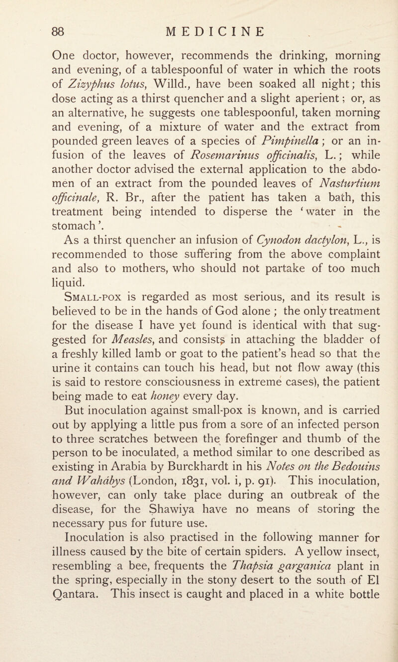 One doctor, however, recommends the drinking, morning and evening, of a tablespoonful of water in which the roots of Zizyphus lotus, Willd., have been soaked all night; this dose acting as a thirst quencher and a slight aperient; or, as an alternative, he suggests one tablespoonful, taken morning and evening, of a mixture of water and the extract from pounded green leaves of a species of Pimpinella; or an in¬ fusion of the leaves of Rosemarinus officinalis, L.; while another doctor advised the external application to the abdo¬ men of an extract from the pounded leaves of Nasturtium officinale, R. Br., after the patient has taken a bath, this treatment being intended to disperse the 1 water in the stomach’. As a thirst quencher an infusion of Cynodon dactylon, L., is recommended to those suffering from the above complaint and also to mothers, who should not partake of too much liquid. Small-pox is regarded as most serious, and its result is believed to be in the hands of God alone ; the only treatment for the disease I have yet found is identical with that sug¬ gested for Measles, and consist^ in attaching the bladder of a freshly killed lamb or goat to the patient’s head so that the urine it contains can touch his head, but not flow away (this is said to restore consciousness in extreme cases), the patient being made to eat honey every day. But inoculation against small-pox is known, and is carried out by applying a little pus from a sore of an infected person to three scratches between the forefinger and thumb of the person to be inoculated, a method similar to one described as existing in Arabia by Burckhardt in his Notes on the Bedouins and Wahdhys (London, 1831, vol. i, p. 91). This inoculation, however, can only take place during an outbreak of the disease, for the Shawiya have no means of storing the necessary pus for future use. Inoculation is also practised in the following manner for illness caused by the bite of certain spiders. A yellow insect, resembling a bee, frequents the Thapsia garganica plant in the spring, especially in the stony desert to the south of El Qantara. This insect is caught and placed in a white bottle