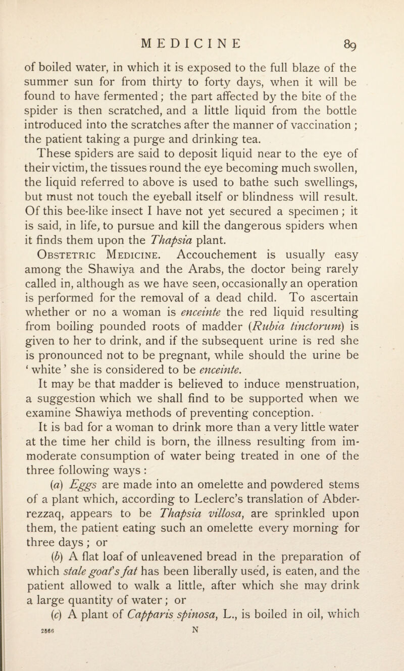 of boiled water, in which it is exposed to the full blaze of the summer sun for from thirty to forty days, when it will be found to have fermented; the part affected by the bite of the spider is then scratched, and a little liquid from the bottle introduced into the scratches after the manner of vaccination ; the patient taking a purge and drinking tea. These spiders are said to deposit liquid near to the eye of their victim, the tissues round the eye becoming much swollen, the liquid referred to above is used to bathe such swellings, but must not touch the eyeball itself or blindness will result. Of this bee-like insect I have not yet secured a specimen ; it is said, in life, to pursue and kill the dangerous spiders when it finds them upon the Thapsia plant. Obstetric Medicine. Accouchement is usually easy among the Shawiya and the Arabs, the doctor being rarely called in, although as we have seen, occasionally an operation is performed for the removal of a dead child. To ascertain whether or no a woman is enceinte the red liquid resulting from boiling pounded roots of madder (.Rubia tindorum) is given to her to drink, and if the subsequent urine is red she is pronounced not to be pregnant, while should the urine be ‘ white ’ she is considered to be enceinte. It may be that madder is believed to induce menstruation, a suggestion which we shall find to be supported when we examine Shawiya methods of preventing conception. It is bad for a woman to drink more than a very little water at the time her child is born, the illness resulting from im¬ moderate consumption of water being treated in one of the three following ways : (a) Eggs are made into an omelette and powdered stems of a plant which, according to Leclerc’s translation of Abder- rezzaq, appears to be Thapsia villosa, are sprinkled upon them, the patient eating such an omelette every morning for three days; or (b) A flat loaf of unleavened bread in the preparation of which stale goaf s fat has been liberally used, is eaten, and the patient allowed to walk a little, after which she may drink a large quantity of water; or (c) A plant of Capparis spinosa, L., is boiled in oil, which N 2666